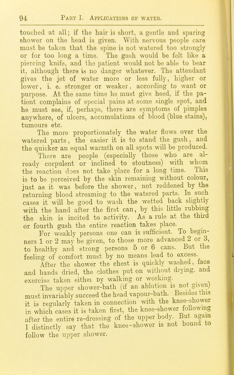 touched at all; if the hair is short, a gentle and sparing shower on the head is given. With nervous people care mast be taken that the spine is not watered too strongly or for too long a time. The gush would be felt like a piercing knife, and the patient would not be able to bear it, although there is no danger whatever. The attendant gives the jet of water more or less fully, higher or lower, i. e. stronger or weaker, according to want or purpose. At the same time he must give heed, if the pa- tient complains of special pains at some single spot, and he must see, if, perhaps, there are symptoms of pimples anywhere, of ulcers, accumulations of blood (blue stains), tumours etc. The more proportionately the water flows over the watered parts, the easier it is to stand the gush, and the quicker an equal warmth on all spots will be produced. There are people (especially those who are al- ready corpulent or inclined to stoutness) with whom the reaction does not take place for a long time. This is to be perceived by the skin remaining without colour, just as it was before the shower, not reddened by the returning blood streaming to the watered parts. In such cases it will be good to wash the wetted back slightly with the hand after the first can, by this little rubbing the skin is incited to activity. As a rule at the third or fourth gush the entire reaction takes place. For weakly persons one can is sufficient. To begin- ners 1 or 2 may be given, to those more advanced 2 or 3, to healthy and strong persons 5 or 6 cans. But the feeling of comfort must by no means lead to excess. After the shower the chest is quickly washed, face and hands dried, the clothes put on without drying, and exercise taken eithei by walking or working. The upper shower-bath (if an ablution is not given) must invariably succeed the head vapour-bath. Besides this it is regularly taken in connection with the knee-shower in which cases it is taken first, the knee-shower following after the entire re-dressing of the upper body. But again I distinctly say that the knee-shower is not bound to follow the upper shower.