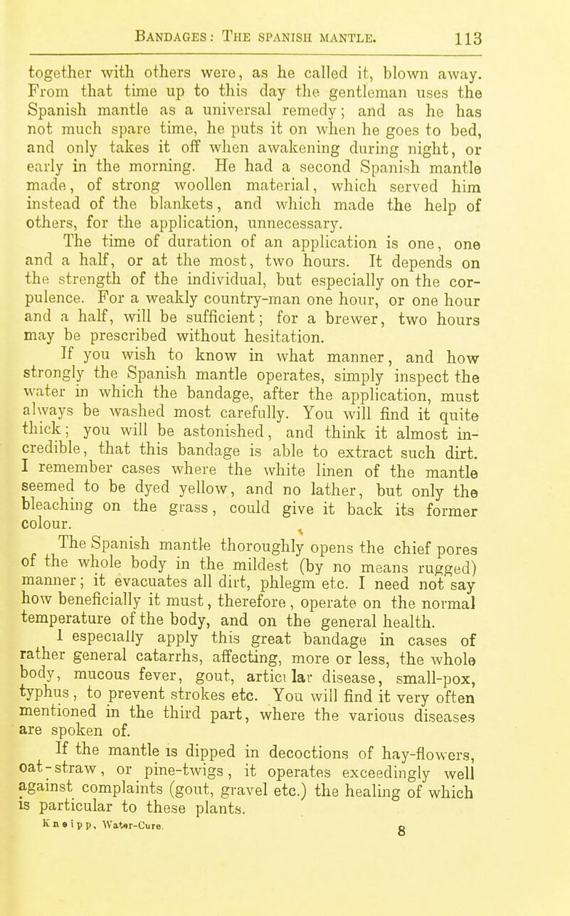 together with others were, as he called it, blown away. From that time up to this day the gentleman uses the Spanish mantle as a universal remedy; and as he has not much spare time, he puts it on when he goes to bed, and only takes it off when awakening during night, or early in the morning. He had a second Spanish mantle made, of strong woollen material, which served him instead of the blankets, and which made the help of others, for the application, unnecessary. The time of duration of an application is one, one and a half, or at the most, two hours. It depends on the strength of the individual, but especially on the cor- pulence. For a weakly country-man one hour, or one hour and a half, will be sufficient; for a brewer, two hours may be prescribed without hesitation. If you wish to know in what manner, and how strongly the Spanish mantle operates, simply inspect the water in which the bandage, after the application, must always be washed most carefully. You will find it quite thick; you will be astonished, and think it almost in- credible, that this bandage is able to extract such dirt. I remember cases where the white linen of the mantle seemed to be dyed yellow, and no lather, but only the bleaching on the grass, could give it back its former colour. The Spanish mantle thoroughly opens the chief pores of the whole body in the mildest (by no means rugged) manner; it evacuates all dirt, phlegm etc. I need not say how beneficially it must, therefore , operate on the normal temperature of the body, and on the general health. 1 especially apply this great bandage in cases of rather general catarrhs, affecting, more or less, the whole body, mucous fever, gout, artici lar disease, small-pox, typhus , to prevent strokes etc. You will find it very often mentioned in the third part, where the various diseases are spoken of. If the mantle is dipped in decoctions of hay-flowers, oat-straw, or pine-twigs, it operates exceedingly well against complaints (gout, gravel etc.) the healing of which is particular to these plants. K n • i p p, Wafer-Cure. O