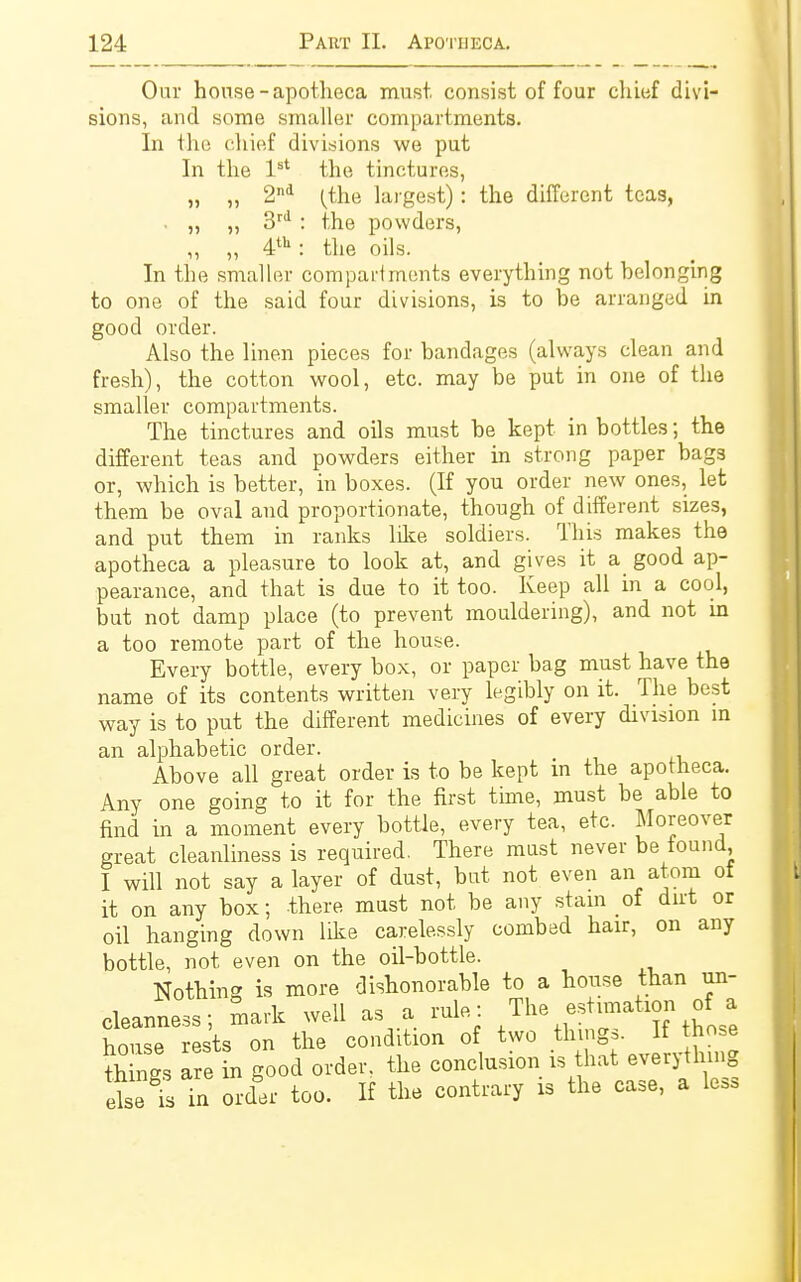 Our house - apotheca must consist of four chief divi- sions, and some smaller compartments. In the chief divisions we put In the 1st the tinctures, „ „ 2nd (the largest): the different teas, . „ „ 3rd : the powders, „ „ 4tu: the oils. In the smaller compartments everything not belonging to one of the said four divisions, is to be arranged in good order. Also the linen pieces for bandages (always clean and fresh), the cotton wool, etc. may be put in one of the smaller compartments. The tinctures and oils must be kept in bottles; the different teas and powders either in strong paper bags or, which is better, in boxes. (If you order new ones, let them be oval and proportionate, though of different sizes, and put them in ranks like soldiers. This makes the apotheca a pleasure to look at, and gives it a good ap- pearance, and that is due to it too. Keep all in a cool, but not damp place (to prevent mouldering), and not in a too remote part of the house. Every bottle, every box, or paper bag must have the name of its contents written very legibly on it. The best way is to put the different medicines of every division in an alphabetic order. Above all great order is to be kept in the apotheca. Any one going to it for the first time, must be able to find in a moment every bottle, every tea, etc. Moreover great cleanliness is required. There must never be found, I will not say a layer of dust, but not even an atom ot it on any box; there must not be any stain of dirt or oil hanging down like carelessly combed hair, on any bottle, not even on the oil-bottle. Nothing is more dishonorable to a house than un- cleanness; mark well as a rule: The estimation o a house rests on the condition of two things. If those togs are in good order, the conclusion is that everything else is in order too. If the contrary is the case, a le>s