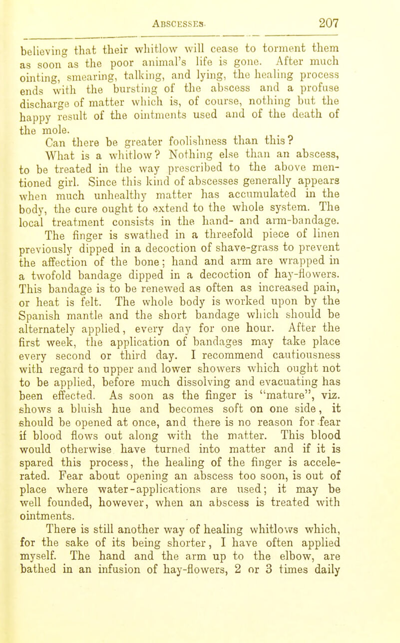 believing that their whitlow will cease to torment them as soon as the poor animal's life is gone. After much ointing, smearing, talking, and lying, the healing process ends with the bursting of the abscess and a profuse discharge of matter which is, of course, nothing but the happy result of the ointments used and of the death of the mole. Can there be greater foolishness than this? What is a whitlow? Nothing else than an abscess, to be treated in the way prescribed to the above men- tioned girl. Since this kind of abscesses generally appears when much unhealthy matter has accumulated in the body, the cure ought to extend to the whole system. The local treatment consists in the hand- and arm-bandage. The finger is swathed in a threefold piece of linen previously dipped in a decoction of shave-grass to prevent the affection of the bone; hand and arm are wrapped in a twofold bandage dipped in a decoction of hay-flowers. This bandage is to be renewed as often as increased pain, or heat is felt. The whole body is worked upon by the Spanish mantle and the short bandage which should be alternately applied, every day for one hour. After the first week, the application of bandages may take place every second or third day. I recommend cautiousness with regard to upper and lower showers which ought not to be applied, before much dissolving and evacuating has been effected. As soon as the finger is mature, viz. shows a bluish hue and becomes soft on one side, it should be opened at once, and there is no reason for fear if blood flows out along with the matter. This blood would otherwise have turned into matter and if it is spared this process, the healing of the finger is accele- rated. Fear about opening an abscess too soon, is out of place where water-applications are used; it may be well founded, however, when an abscess is treated with ointments. There is still another way of healing whitlows which, for the sake of its being shorter, I have often applied myself. The hand and the arm up to the elbow, are bathed in an infusion of hay-flowers, 2 or 3 times daily