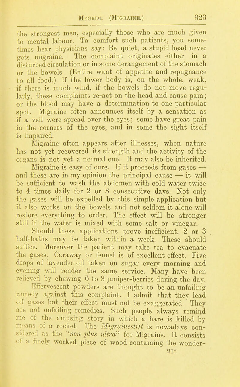 the strongest men, especially those who are much given to mental labour. To comfort such patients, you some- times hear physicians say: Be quiet, a stupid head never gets migraine. The complaint originates either in a disturbed circulation or in some derangement of the stomach or the bowels. (Entire want of appetite and repugnance to all food.) If the lower body is, on the whole, weak, if there is much wind, if the bowels do not move regu- larly, these complaints re-act on the head and cause pain; or the blood may have a determination to one particular spot. Migraine often announces itself by a sensation as if a veil were spread over the eyes; some have great pain in the corners of the eyes, and in some the sight itself is impaired. Migraine often appears after illnesses, when nature has not yet recovered its strength and the activity of the organs is not yet a normal one. It may also be inherited. Migraine is easy of cure. If it proceeds from gases — and these are in my opinion the principal cause — it will be sufficient to wash the abdomen with cold water twice to 4 times daily for 2 or 3 consecutive days. Not only the gases will be expelled by this simple application but it also works on the bowels and not seldom it alone will restore everything to order. The effect will be stronger still if the water is mixed with some salt or vinegar. Should these applications prove inefficient, 2 or 3 half-baths may be taken within a week. These should suffice. Moreover the patient may take tea to evacuate the gases. Caraway or fennel is of excellent effect. Five drops of lavender-oil taken on sugar every morning and evening will render the same service. Many have been relieved by chewing 6 to 8 juniper-berries during the day. Effervescent powders are thought to be an unfailing remedy against this complaint. I admit that they lead off gases but their effect must not be exaggerated. They are not unfailing remedies. Such people always remind me of the amusing story in which a hare is killed by imvans of a rocket. The Migrainestift is nowadays con- sid Ted as the ''non plus ultra for Migraine. It consists of a finely worked piece of wood containing the wonder- 21*