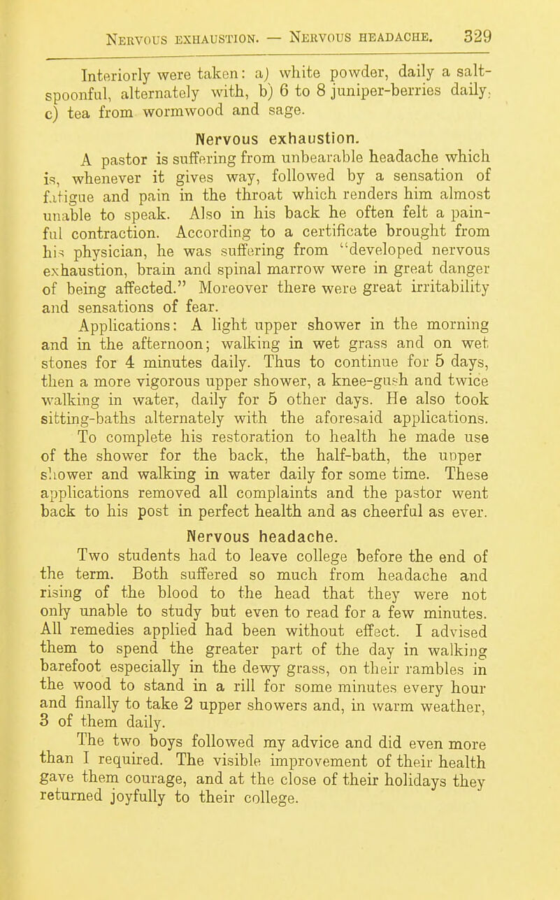 Interiorly were taken: a) white powder, daily a salt- spoonful, alternately with, b) 6 to 8 juniper-berries daily., c) tea from wormwood and sage. Nervous exhaustion. A pastor is suffering from unbearable headache which is, whenever it gives way, followed by a sensation of fatigue and pain in the throat which renders him almost unable to speak. Also in his back he often felt a pain- ful contraction. According to a certificate brought from hi* physician, he was suffering from developed nervous exhaustion, brain and spinal marrow were in great danger of being affected. Moreover there were great irritability and sensations of fear. Applications: A light upper shower in the morning and in the afternoon; walking in wet grass and on wet stones for 4 minutes daily. Thus to continue for 5 days, then a more vigorous upper shower, a knee-gush and twice walking in water, daily for 5 other days. He also took sitting-baths alternately with the aforesaid applications. To complete his restoration to health he made use of the shower for the back, the half-bath, the upper shower and walking in water daily for some time. These applications removed all complaints and the pastor went back to his post in perfect health and as cheerful as ever. Nervous headache. Two students had to leave college before the end of the term. Both suffered so much from headache and rising of the blood to the head that they were not only unable to study but even to read for a few minutes. All remedies applied had been without effect. I advised them to spend the greater part of the day in walking barefoot especially in the dewy grass, on their rambles in the wood to stand in a rill for some minutes every hour and finally to take 2 upper showers and, in warm weather, 3 of them daily. The two boys followed my advice and did even more than I required. The visible improvement of their health gave them courage, and at the close of their holidays they returned joyfully to their college.