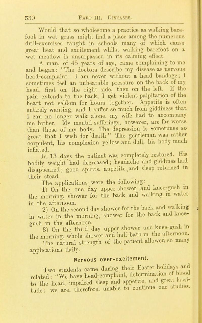 Would that so wholesome a practice as walking bare- foot in wet grass might find a place among the numerous drill-exercises taught in schools many of which cause great heat and excitement whilst walking barefoot on a wet meadow is unsurpassed in its calming effect. A man, of 45 years of age, came complaining to me and began: The doctors describe my disease as nervous head-complaint. I am never without a head bandage; I sometimes feel an unbearable pressure on the back of my head, first on the right side, then on the left. If the pain extends to the back, I get violent palpitation of the heart not seldom for hours together. Appetite is often entirely wanting, and I suffer so much from giddiness that I can no longer walk alone, my wife had to accompany me hither. My mental sufferings, however, are far worse than those of my body. The depression is sometimes so great that I wish for death. The gentleman was rather corpulent, his complexion yellow and dull, his body much inflated. In 13 days the patient was completely restored. His bodily weight had decreased; headache and giddines had disappeared; good spirits, appetite,and sleep returned in their stead. The applications were the following: 1) On the one day upper shower and knee-gush in the morning, shower for the back and walking in water in the afternoon. 2) On the second day shower for the back and walking in water in the morning, shower for the back and knee- gush in the afternoon. 3) On the third day upper shower and knee-gusn in the morning, whole shower and half-bath in the afternoon. The natural strength of the patient allowed so many applications daily. nervous over-excitement. Two students came during their Easter holidays and related: We have head-complaint, determination of blood to the head, impaired sleep and appetite, and great lassi- tude: we are. therefore, unable to continue our studies.