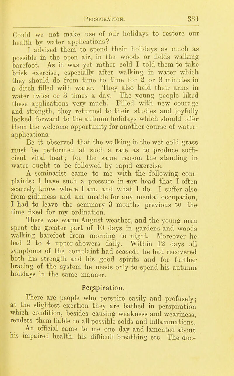 Could we not make use of oür holidays to restore our health by water applications? I advised them to spend their holidays as much as- possible in the open air, in the woods or fields walking barefoot. As it was yet rather cold I told them to take brisk exercise, especially after walking in water which they should do from time to time for 2 or 3 minutes in a ditch filled with water. They also held their arms in water twice or 3 times a day. The young people liked these applications very much. Filled with new courage and strength, they returned to their studies and joyfully looked forward to the autumn holidays which should offer them the welcome opportunity for another course of water- applications. Be it observed that the walking in the wet cold grass must be performed at such a rate as to produce suffi- cient vital heat; for the same reason the standing in water ought to be followed by rapid exercise. A seminarist came to me with the following com- plaints : I have such a pressure in ■mj head that I often scarcely know where I am, and what I do. I suffer also- from giddiness and am unable for any mental occupation, I had to leave the seminary 3 months previous to the time fixed for my ordination. There was warm August weather, and the young man spent the greater part of 10 days in gardens and woods walking barefoot from morning to night. Moreover he had 2 to 4 upper showers daily. Within 12 days all symptoms of the complaint had ceased; he had recovered both his strength and his good spirits and for further bracing of the system he needs only to spend his autumn holidays in the same manner. Perspiration. There are people who perspire easily and profusely; at the slightest exertion they are bathed in perspiration which condition, besides causing weakness and weariness, renders them liable to all possible colds and inflammations. An official came to me one day and lamented about his impaired health, his difficult breathing etc. The doc-