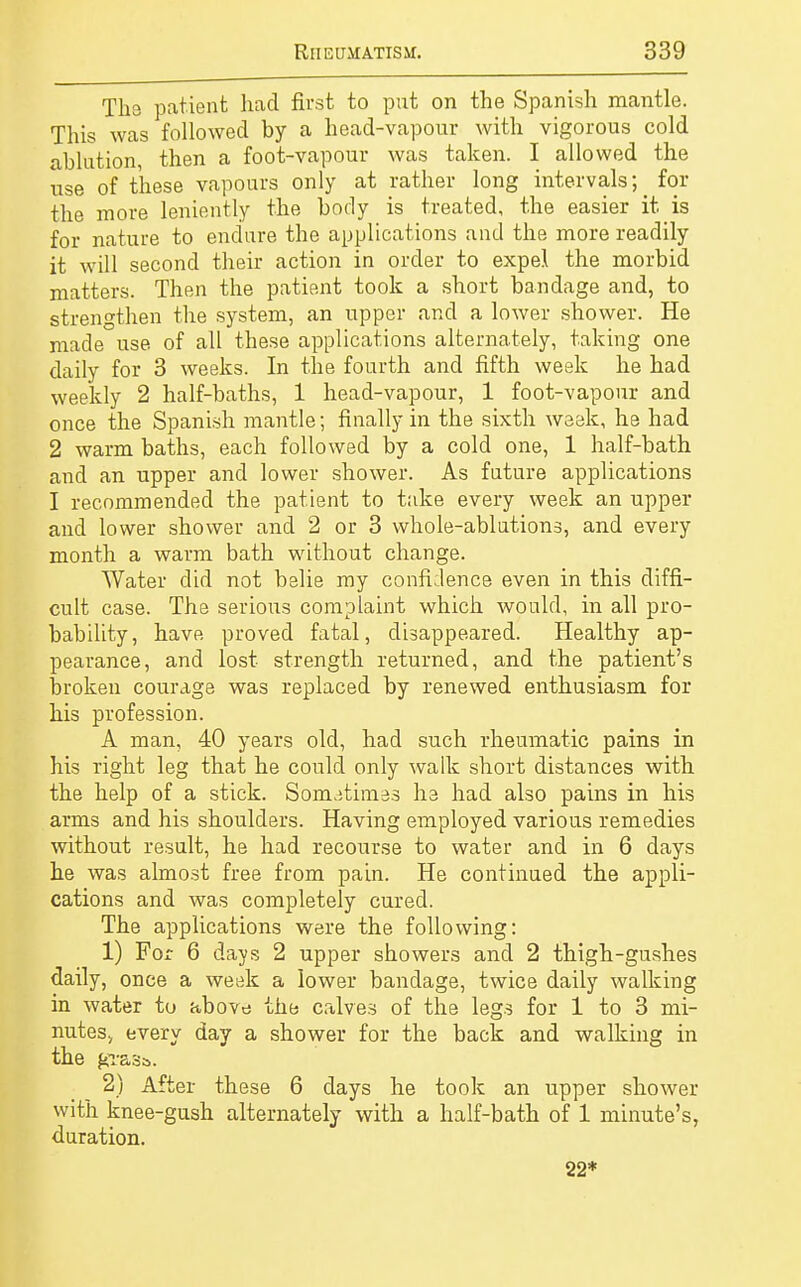 The patient had first to put on the Spanish mantle. This was followed by a head-vapour with vigorous cold ablution, then a foot-vapour was taken. I allowed the use of these vapours only at rather long intervals^ for the more leniently the body is treated, the easier it is for nature to endure the applications and the more readily it will second their action in order to expel the morbid matters. Then the patient took a short bandage and, to strengthen the system, an upper and a lower shower. He made use of all these applications alternately, taking one daily for 3 weeks. In the fourth and fifth week he had weekly 2 half-baths, 1 head-vapour, 1 foot-vapour and once the Spanish mantle; finally in the sixth week, he had 2 warm baths, each followed by a cold one, 1 half-bath and an upper and lower shower. As future applications I recommended the patient to take every week an upper and lower shower and 2 or 3 whole-ablutions, and every month a warm bath without change. Water did not belie ray confidence even in this diffi- cult case. The serious complaint which would, in all pro- bability, have proved fatal, disappeared. Healthy ap- pearance, and lost strength returned, and the patient's broken courage was replaced by renewed enthusiasm for his profession. A man, 40 years old, had such rheumatic pains in his right leg that he could only walk short distances with the help of a stick. Sometimes he had also pains in his arms and his shoulders. Having employed various remedies without result, he had recourse to water and in 6 days he was almost free from pain. He continued the appli- cations and was completely cured. The applications were the following: 1) For 6 days 2 upper showers and 2 thigh-gushes daily, once a week a lower bandage, twice daily walking in water to above the calves of the legs for 1 to 3 mi- nutes, every day a shower for the back and walking in the grasa. 2) After these 6 days he took an upper shower with knee-gush alternately with a half-bath of 1 minute's, duration. 22*