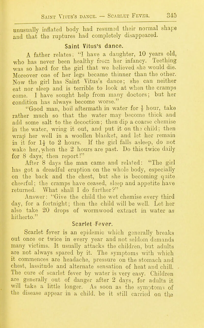 unusually inflated body had resumed their normal shape and that the ruptures had completely disappeared. Saint Vitus's dance. A father relates: I have a daughter, 10 years old, who has never been healthy from her infancy. Teething was so hard for the girl that we believed she would die. Moreover one of her legs became thinner than the other. Now the girl has Saint Vitus's dance; she can neither eat nor sleep and is terrible to look at when the cramps come. I have sought help from many doctors; but her condition has always become worse. Good man, boil aftermath in water for \ hour, take rather much so that the water may become thick and add some salt to the decoction; then dip a coarse chemise in the water, wring it out, and put it on tli3 child; then wrap her well in a woollen blanket, and let her remain in it for 1\ to 2 hours. If the girl falls asleep, do not wake her,when the 2 hours are past. Do this twice daily for 8 days; then report! After 8 days the man came and related: The girl has got a dreadful eruption on the whole body, especially on the back and the chest, but she is becoming quite cheerful; the cramps have ceased, sleep and appetite have returned. What shall I do further? Answer: Give the child the wet chemise every third day, for a fortnight; then the child will be well. Let her also take 20 drops of wormwood extract in water as hitherto. Scarlet Fever. Scarlet fever is an epidemic which generally breaks out once or twice in every year and not seldom demands many victims. It usually attacks the children, but adults are not always spared by it. The symptoms with which it commences are headache, pressure on the stomach and chest, lassitude and alternate sensation of heat and chill. The cure of scarlet fever by water is very easy. Children are generally out of danger after 2 days, for adults it will take a little longer. As soon as the symptoms of the disease appear in a child, be it still carried on the