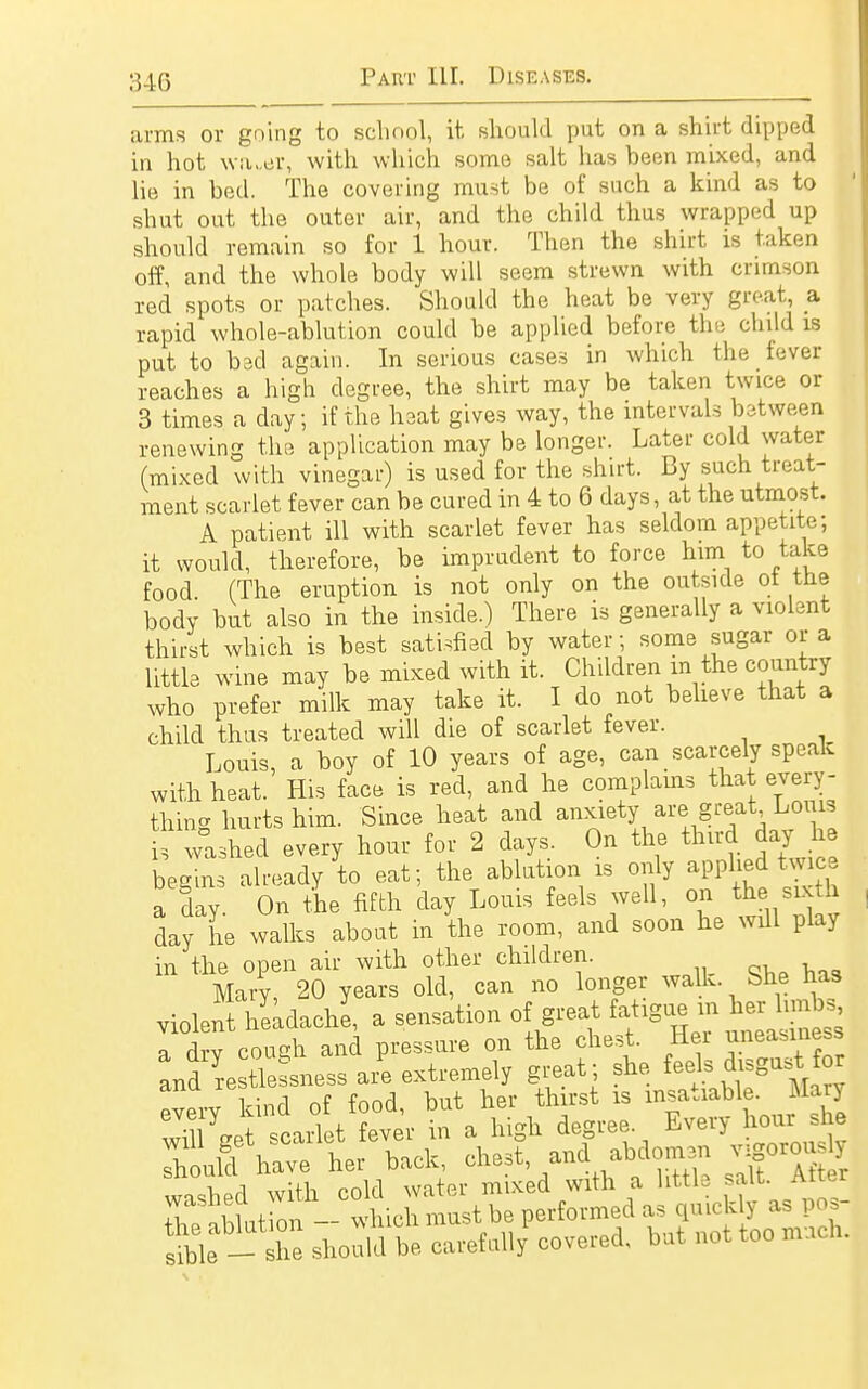 arms or going to school, it should put on a shirt dipped in hot wruer, with which some salt has been mixed, and lie in bed. The covering must be of such a kind as to shut out the outer air, and the child thus wrapped up should remain so for 1 hour. Then the shirt is taken off, and the whole body will seem strewn with crimson red spots or patches. Should the heat be very great, a rapid whole-ablution could be applied before the child is put to bad again. In serious cases in which the fever reaches a high degree, the shirt may be taken twice or 3 times a day; if the heat gives way, the intervals between renewing the application may be longer. Later cold water (mixed with vinegar) is used for the shirt. By such treat- ment scarlet fever can be cured in 4 to 6 days, at the utmost. A patient ill with scarlet fever has seldom appetite; it would, therefore, be imprudent to force him to take food. (The eruption is not only on the outside ot tne body but also in the inside.) There is generally a violent thirst which is best satisfied by water; some sugar or a little wine may be mixed with it. Children m the country who prefer milk may take it. I do not believe that a child thus treated will die of scarlet fever. Louis, a boy of 10 years of age, can scarcely speak with heat. His face is red, and he complains that every- thing hurts him. Since heat and anxiety are great Louis i washed every hour for 2 days. On the third day he begins already to eat; the ablution is only apphed twice a day On the fifth day Louis feels well, on the sixth day he walks about in the room, and soon he wül play in the open air with other children. Mary, 20 years old, can no longer walk She has violent hlädachl, a sensation of great fatigue mh^H a dry couedi and pressure on the chest. Hei ^easiness and restlessness are extremely great; she feel;; disgust for every kind of food, but her thirst is insatiable. Mary vXgetscarlet fever in a high degree Every hour he