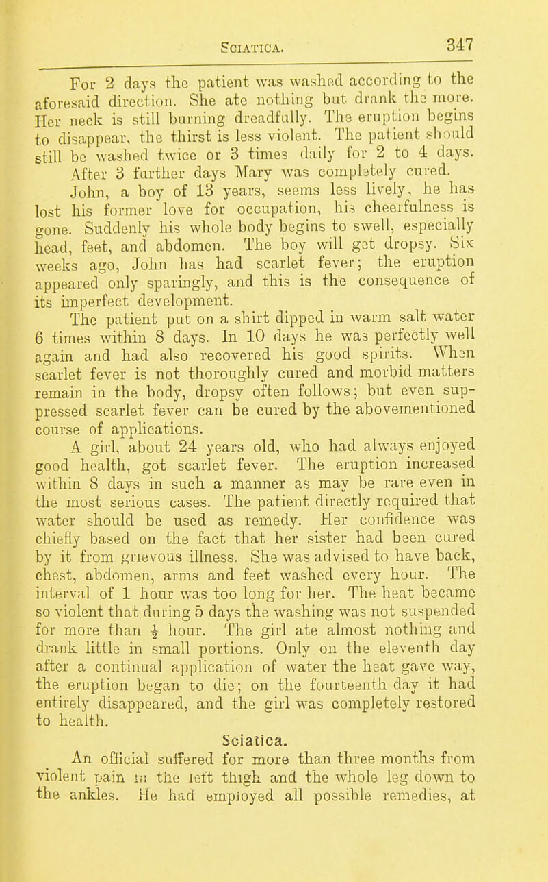 For 2 clays the patient was washed according to the aforesaid direction. She ate nothing but. drank the more. Her neck is still burning dreadfully. The eruption begins to disappear, the thirst is less violent. The patient should still be washed twice or 3 times daily for 2 to 4 days. After 3 further days Mary was completely cured. John, a boy of 13 years, seems less lively, he has lost his former love for occupation, his cheerfulness is gone. Suddenly his whole body begins to swell, especially head, feet, and abdomen. The boy will get dropsy. Six weeks ago, John has had scarlet fever; the eruption appeared only sparingly, and this is the consequence of its imperfect development. The patient put on a shirt dipped in warm salt water 6 times within 8 days. In 10 days he was perfectly well again and had also recovered his good spirits. When scarlet fever is not thoroughly cured and morbid matters remain in the body, dropsy often follows; but even sup- pressed scarlet fever can be cured by the abovementioned course of applications. A girl, about 24 years old, who had always enjoyed good health, got scarlet fever. The eruption increased within 8 days in such a manner as may be rare even in the most serious cases. The patient directly required that water should be used as remedy. Her confidence was chiefly based on the fact that her sister had been cured by it from grievous illness. She was advised to have back, chest, abdomen, arms and feet washed every hour. The interval of 1 hour was too long for her. The heat became so violent that during 5 days the washing was not suspended for more than £ hour. The girl ate almost nothing and drank little in small portions. Only on the eleventh day after a continual application of water the heat gave way, the eruption began to die; on the fourteenth clay it had entirely disappeared, and the girl was completely restored to health. Sciatica. An official suffered for more than three months from violent pain in the left thigh and the whole leg down to the ankles. He had employed all possible remedies, at