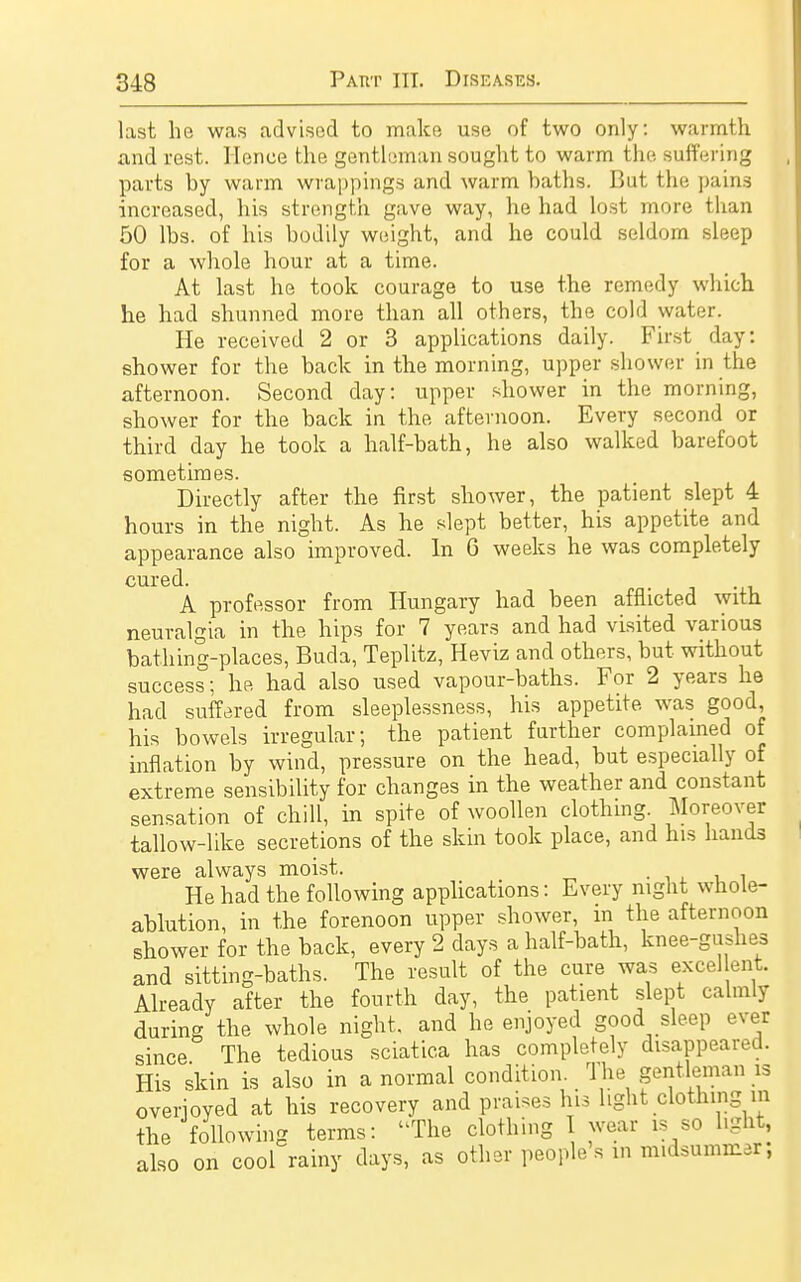 last he was advised to make use of two only: warmth and rest. Hence the gentleman sought to warm the suffering parts by warm wrappings and warm baths. But the pain3 increased, his strength gave way, he had lost more than 50 lbs. of his bodily weight, and he could seldom sleep for a whole hour at a time. At last he took courage to use the remedy which he had shunned more than all others, the cold water. He received 2 or 3 applications daily. First day: shower for the back in the morning, upper shower in the afternoon. Second day: upper shower in the morning, shower for the back in the afternoon. Every second or third day he took a half-bath, he also walked barefoot sometimes. Directly after the first shower, the patient slept 4 hours in the night. As he slept better, his appetite and appearance also improved. In 6 weeks he was completely cured. A professor from Hungary had been afflicted with neuralgia in the hips for 7 years and had visited various bathing-places, Buda, Teplitz, Heviz and others, but without success; he had also used vapour-baths. For 2 years he had suffered from sleeplessness, his appetite was good, his bowels irregular; the patient further complained of inflation by wind, pressure on the head, but especially of extreme sensibility for changes in the weather and constant sensation of chill, in spite of woollen clothing. Moreover tallow-like secretions of the skin took place, and his hands were always moist. He had the following applications: Every night whole- ablution, in the forenoon upper shower, in the afternoon shower for the back, every 2 days a half-bath, knee-gushes and sitting-baths. The result of the cure was excel lent Already after the fourth day, the patient slept calmly during the whole night, and he enjoyed good sleep ever since The tedious sciatica has completely disappeared. His skin is also in anormal condition. The gentleman is overjoyed at his recovery and prai.es his light clothing m the following terms: The clothing I wear is so hgnt, also on cool rainy days, as other people's in midsummer,