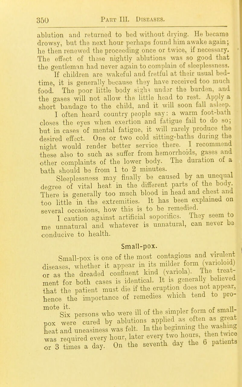 ablution and returned to bed without drying. He became drowsy, but the next hour perhaps found him awake again; he then renewed the proceeding once or twice, if necessary. I The effect of these nightly ablutions was so good that the gentleman had never again to complain of sleeplessness. If children are wakeful and fretful at their usual bed- time, it is generally because they have received too much food. The poor little body sighs under the burden, and the gases will not allow the little head to rest. Apply a short bandage to the child, and it will soon fall asleep. I often heard country people say: a warm foot-bath closes the eyes when exertion and fatigue fail to do so; but in cases of mental fatigue, it will rarely produce the desired effect. One or two cold sitting-baths during the night would render better service there. I recommend these also to such as suffer from hemorrhoids, gases and other complaints of the lower body. The duration of a bath should be from 1 to 2 minutes. Sleeplessness may finally be caused by an unequal decree of vital heat in the different parts of the body. There is generally too much blood in head and chest and too little in the extremities. It has been explained on several occasions, how this is to be remedied. I caution against artificial soporifics. They seem to me unnatural and whatever is unnatural, can never be conducive to health. Small-pox. Small-pox is one of the most contagious and virulent diseases, whether it appear in its milder form ^varioloid) or as the dreaded confluent kind (variola), lhe treat- ment for both cases is identical. It is generally believed that the patient must die if the eruption does not appear, hence the importance of remedies which tend to pro- m°teSix persons who were ill of the simpler form of small- pox were cured by ablutions applied as often as great Cat and uneasiness Vas felt In the eW^ewag was required every hour, later every two hours, ^eutmee or 3 times a day. On the seventh day the 6 patients