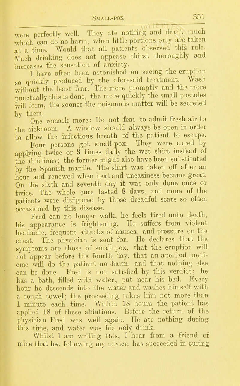 were perfectly well. They ate nothing and (hank much which can do no harm, when little portions only are taken at a time. Would that all patients observed this rule. Much drinking does not appease thirst thoroughly and increases the sensation of anxiety. I have often been astonished on seeing the eruption so quickly produced by the aforesaid treatment. Wash without the least fear. The more promptly and the more punctually this is done, the more quickly the small pustules will form, the sooner the poisonous matter will be secreted by them. One remark more: Do not fear to admit fresh air to the sickroom. A window should always be open in order to allow the infectious breath of the patient to escape. Four persons got small-pox. They were cured by applying twice or 3 times daily the wet shirt instead of the ablutions ; the former might also have been substituted by the Spanish mantle. The shirt was taken off after an hour and renewed when heat and uneasiness became great. On the sixth and seventh day it was only done once or twice. The whole cure lasted 8 days, and none of the patients were disfigured by those dreadful scars so often occasioned by this disease. Fred can no longer walk, he feels tired unto death, his appearance is frightening. He suffers from violent headache, frequent attacks of nausea, and pressure on the chest. The physician is sent for. He declares that the symptoms are those of small-pox, that the eruption will not appear before the fourth day, that an apeiient medi- cine will do the patient no -harm, and that, nothing else can be done. Fred is not satisfied by this verdict; he has a bath, filled with water, put near his bed. Every hour he descends into the water and washes himself with a rough towel; the proceeding takes him not more than 1 minute each time. Within 18 hours the patient has applied 18 of these ablutions. Before the return of the physician Fred was well again. He ate nothing during this time, and water was his only drink. Whilst I am writing this, I hear from a friend of mine that he, following my advice, has succeeded in curing