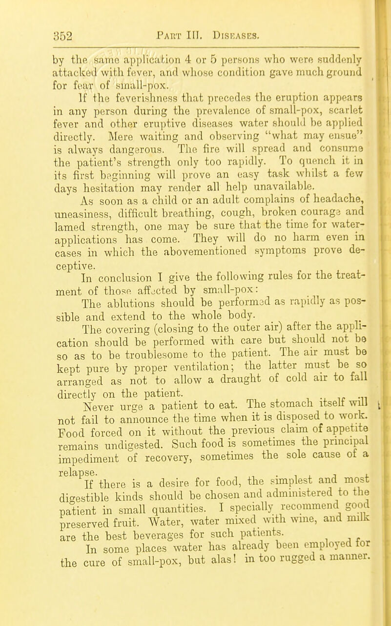 _ • by the same application 4 or 5 persons who were suddenly attacked with fever, and whose condition gave much ground for fear of sinall-pox. It the feverishness that precedes the eruption appears in any person during the prevalence of small-pox, scarlet fever and other eruptive diseases water should be applied directly. Mere waiting and observing what may ensue is always dangerous. The fire will spread and consume the patient's strength only too rapidly. To quench it in its first beginning will prove an easy task whilst a few days hesitation may render all help unavailable. As soon as a child or an adult complains of headache, uneasiness, difficult breathing, cough, broken courage and lamed strength, one may be sure that the time for water- applications has come. They will do no harm even in cases in which the abovementioned symptoms prove de- ceptive. In conclusion I give the following rules for the treat- ment of those affected by small-pox: The ablutions should be performad as rapidly as pos- sible and extend to the whole body. The covering (closing to the outer air) after the appli- cation should be performed with care but should not bo so as to be troublesome to the patient. The air must be kept pure by proper ventilation; the latter must be so arranged as not to allow a draught of cold air to fall directly on the patient. Never urge a patient to eat. The stomach itself will not fail to announce the time when it is disposed to work. Food forced on it without the previous claim of appetite remains undigested. Such food is sometimes the principal impediment of recovery, sometimes the sole cause of a If there is a desire for food, the simplest and most digestible kinds should be chosen and administered to the patient in small quantities. I specially recommend good preserved fruit. Water, water mixed with wine, and milk are the best beverages for such patients. In some places water has already been employed for the cure of small-pox, but alas! in too rugged a manner.