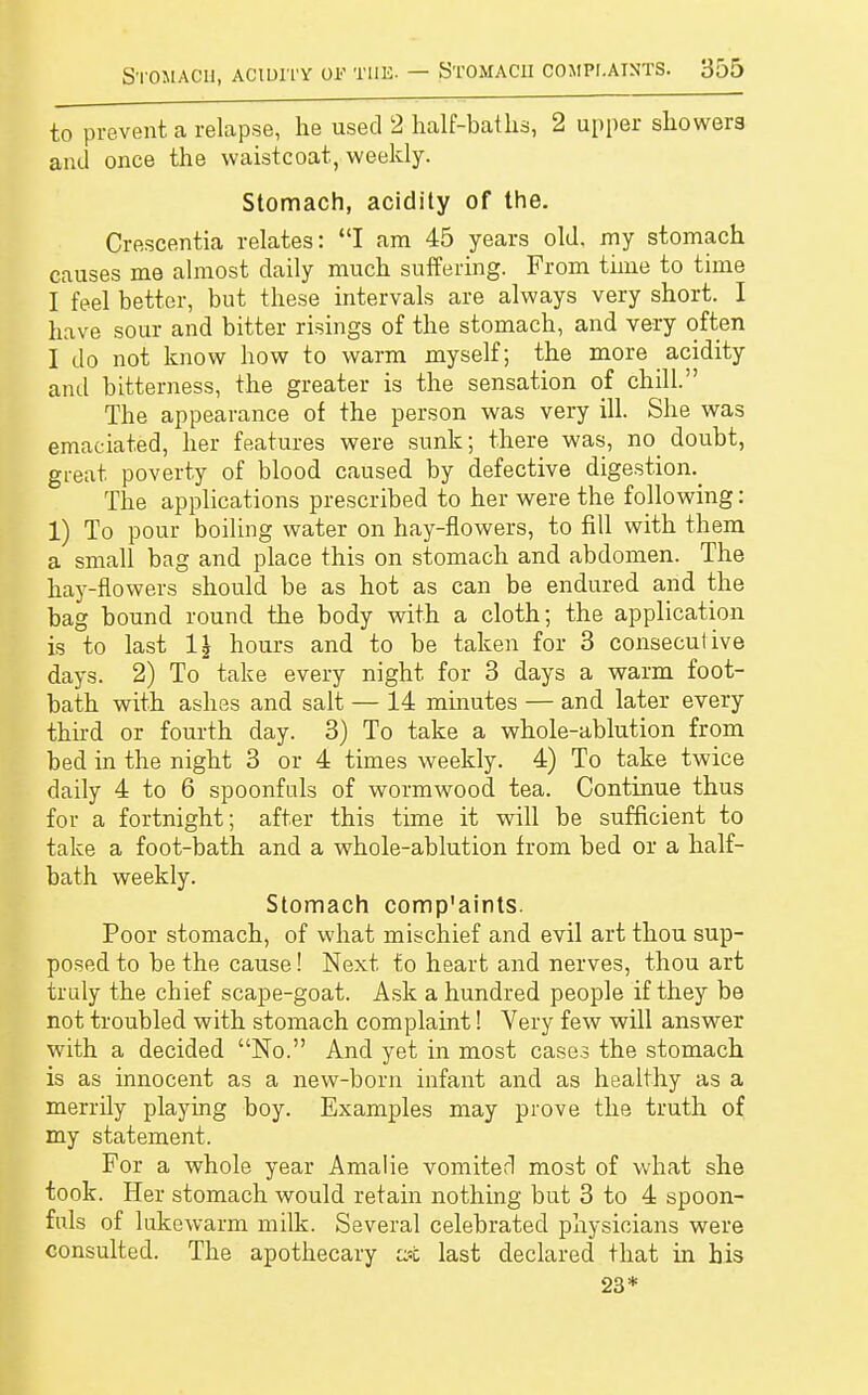 to prevent a relapse, he used 2 half-baths, 2 upper showers and once the waistcoat, weekly. Stomach, acidity of the. Crescentia relates: I am 45 years old. my stomach causes me almost daily much suffering. From time to time I feel better, but these intervals are always very short. I have sour and bitter risings of the stomach, and very often I do not know how to warm myself; the more acidity and bitterness, the greater is the sensation of chill. The appearance of the person was very ill. She was emaciated, her features were sunk; there was, no doubt, great poverty of blood caused by defective digestion^ The applications prescribed to her were the following: 1) To pour boiling water on hay-flowers, to fill with them a small bag and place this on stomach and abdomen. The hay-flowers should be as hot as can be endured and the bag bound round the body with a cloth; the application is to last 1\ hours and to be taken for 3 consecutive days. 2) To take every night for 3 days a warm foot- bath with ashes and salt — 14 minutes — and later every third or fourth day. 3) To take a whole-ablution from bed in the night 3 or 4 times weekly. 4) To take twice daily 4 to 6 spoonfuls of wormwood tea. Continue thus for a fortnight; after this time it will be sufficient to take a foot-bath and a whole-ablution from bed or a half- bath weekly. Stomach comp'aints. Poor stomach, of what mischief and evil art thou sup- posed to be the cause! Next to heart and nerves, thou art truly the chief scape-goat. Ask a hundred people if they be not troubled with stomach complaint! Very few will answer with a decided No. And yet in most cases the stomach is as innocent as a new-born infant and as healthy as a merrily playing boy. Examples may prove the truth of my statement. For a whole year Amalie vomiterl most of what she took. Her stomach would retain nothing but 3 to 4 spoon- fuls of lukewarm milk. Several celebrated physicians were consulted. The apothecary at last declared that in his 23*