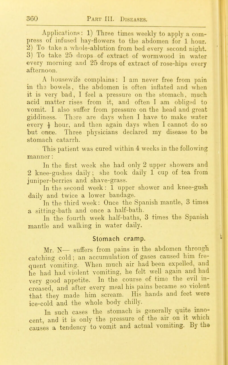 Applications: 1) Three times weekly to apply a com- press of infused hay-flowers to the abdomen for 1 hour. 2) To take a whole-ablution from bed every second night. 3) To take 25 drops of extract of wormwood in water every morning and 25 drops of extract, of rose-hips every afternoon. A housewife complains: I am never free from pain in the bowels, the abdomen is often inflated and when it is very bad, I feel a pressure on the stomach, much acid matter rises from it, and often I am obliged to vomit. I also suffer from pressure on the head and great giddiness. Thare are days when I have to make water every -J hour, and then again days when I cannot do so but once. Three physicians declared my disease to be stomach catarrh. This patient was cured within 4 weeks in the following manner: In the first week she had only 2 upper showers and 2 knee-gushes daily; she took daily 1 cup of tea from juniper-berries and shave-grass. In the second week: 1 upper shower and knee-gush daily and twice a lower bandage. In the third week: Once the Spanish mantle, 3 times a sitting-bath and once a half-bath. In the fourth week half-baths, 3 times the Spanish mantle and walking in water daily. Stomach cramp. ]\Ir_ N— suffers from pains in the abdomen through catching cold; an accumulation of gases caused him fre- quent vomiting. When much air had been expelled, and he had had violent vomiting, he felt well again and had very good appetite. In the course of time the evil in- creased, and after every meal his pains became so violent that they made him scream. His hands and feet were ice-cold and the whole body chilly. In such cases the stomach is generally quite inno- cent, and it is only the pressure of the air on it which causes a tendency to vomit and actual vomiting. By the