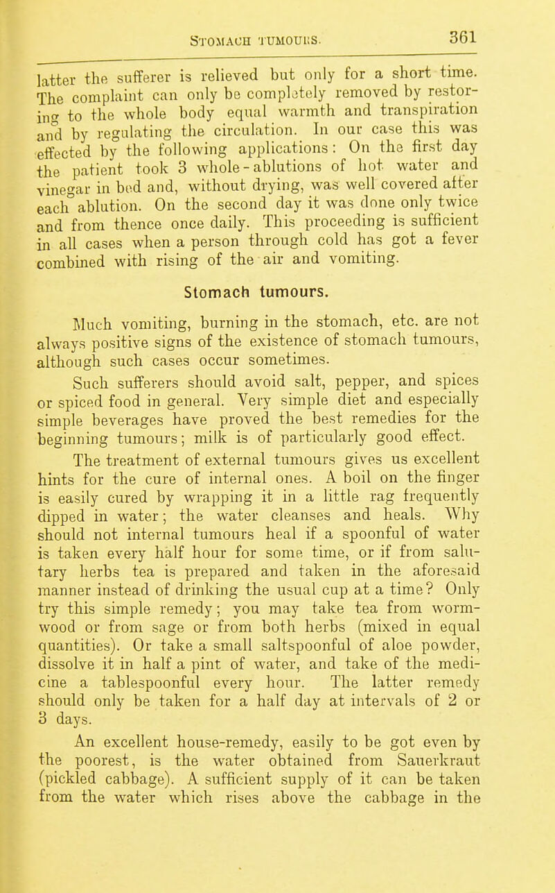 Stomach tuhouus. latter the sufferer is relieved but only for a short time. The complaint can only be completely removed by restor- ing to the whole body equal warmth and transpiration and by regulating the circulation. In our case this was effected by the following applications: On the first day the patient took 3 whole - ablutions of hot water and vinegar in bed and, without drying, was well covered after each° ablution. On the second day it was done only twice and from thence once daily. This proceeding is sufficient in all cases when a person through cold has got a fever combined with rising of the air and vomiting. Stomach tumours. Much vomiting, burning in the stomach, etc. are not always positive signs of the existence of stomach tumours, although such cases occur sometimes. Such sufferers should avoid salt, pepper, and spices or spiced food in general. Very simple diet and especially simple beverages have proved the best remedies for the beginning tumours; milk is of particularly good effect. The treatment of external tumours gives us excellent hints for the cure of internal ones. A boil on the finger is easily cured by wrapping it in a little rag frequently dipped in water; the water cleanses and heals. Why should not internal tumours heal if a spoonful of water is taken every half hour for some time, or if from salu- tary herbs tea is prepared and taken in the aforesaid manner instead of drinking the usual cup at a time? Only try this simple remedy; you may take tea from worm- wood or from sage or from both herbs (mixed in equal quantities). Or take a small saltspoonful of aloe powder, dissolve it in half a pint of water, and take of the medi- cine a tablespoonful every hour. The latter remedy should only be taken for a half day at intervals of 2 or 3 days. An excellent house-remedy, easily to be got even by the poorest, is the water obtained from Sauerkraut (pickled cabbage). A sufficient supply of it can be taken from the water which rises above the cabbage in the