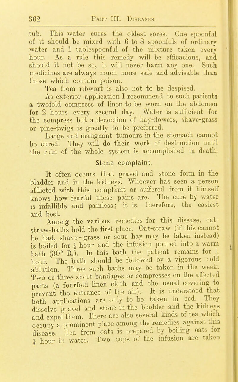 tub. This water cures the oldest sores. One spoonful of it should be mixed with 6 to 8 spoonfuls of ordinary water and 1 tablespoonful of the mixture taken every hour. As a rule this remedy will be efficacious, and should it not be so, it will never harm any one. Such medicines are always much more safe and advisable than those which contain poison. Tea from ribwort is also not to be despised. As exterior application I recommend to such patients a twofold compress of linen to be worn on the abdomen for 2 hours every second day. Water is sufficient for the compress but a decoction of hay-flowers, shave-grass or pine-twigs is greatly to be preferred. Large and malignant tumours in the stomach cannot be cured. They will do their work of destruction until the ruin of the whole system is accomplished in death. Stone complaint. It often occurs that gravel and stone form in the bladder and in the kidneys. Whoever has seen a person afflicted with this complaint or suffered from it himself knows how fearful these pains are. The cure by water is infallible and painless; it is. therefore, the easiest and best. Among the various remedies for this disease, oat- straw-baths hold the first place. Oat-straw (if this cannot be had, shave - grass or sour hay may be taken instead) is boiled for \ hour and the infusion poured into a warm bath (30° R.). In this bath the patient remains for 1 hour. The bath should be followed by a vigorous cold ablution. Three such baths may be taken in the week. Two or three short bandages or compresses on the affected parts (a fourfold linen cloth and the usual covering to prevent the entrance of the air). It is understood that both applications are only to be taken in bed. They dissolve gravel and stone in the bladder and the kidneys and expel them. There are also several kinds of tea winch occupy a prominent place among the remedies against this disease. Tea from oats is prepared by boiling oats for \ hour in water. Two cups of the infusion are taken