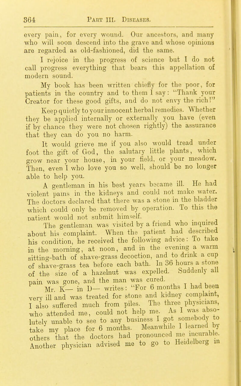 every pain, for every wound. Our ancestors, and many who will soon descend into the grave and whose opinions are regarded as old-fashioned, did the same. I rejoice in the progress of science but 1 do not call progress everything that bears this appellation of modern sound. My book has been written chiefly for the poor, for patients in the country and to them I say: Thank your Creator for these good gifts, and do not envy the rich! Keep quietly to your innocent herbal remedies. Whether they be applied internally or externally you have (even if by chance they were not chosen rightly) the assurance that they can do you no harm. It would grieve me if you also would tread under foot the gift of God, the salutary little plants, which grow near your house, in your field, or your meadow. Then, even I who love you so well, should be no longer able to help you. A gentleman in his best years became ill. He had violent pains in the kidneys and could not make water. The doctors declared that there was a stone in the bladder which could only be removed by operation. To this the patient would not submit himself. The gentleman was visited by a friend who inquired about his complaint. When the patient had described his condition, he received the following advice: To take in the morning, at noon, and in the evening a warm sitting-bath of shave-grass decoction, and to drink a cup of shave-grass tea before each bath. In 36 hours a stone of the size of a hazelnut was expelled. Suddenly all pain was gone, and the man was cured. Mr K in D— writes: For 6 months I had been verv ill and was treated for stone and kidney complaint, I also suffered much from piles. The three physicians, who attended me, could not help me. As I was abso- lutely unable to see to any business I got somebody to take my place for 6 months. Meanwhile I learned n others that the doctors had pronounced me incurable Another physician advised me to go to Heidelberg in