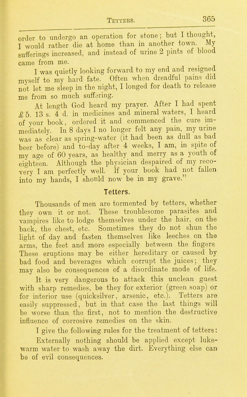 order to undergo an operation for stone; but I thought, I would rather die at home than in another town. My sufferings increased, and instead of urine 2 pints of blood came from me. I was quietly looking forward to my end and resigned myself to my hard fate. Often when dreadful pains did not let me sleep in the night, I longed for death to release me from so much suffering. At length God heard my prayer. After I had spent £ 5. 13 s. 4 d. in medicines and mineral waters, I heard of your book, ordered it and commenced the cure im- mediately. In 8 days I no longer felt any pain, my urine was as clear as spring-water (it had been as dull as bad beer before) and to-day after 4 weeks, I am, in spite of my age of 60 years, as healthy and merry as a youth of eighteen. Although the physician despaired of my reco- very I am perfectly well. If your book had not fallen into my hands, I should now be in my grave. Tetters. Thousands of men are tormented by tetters, whether they own it or not. These troublesome parasites and vampires like to lodge themselves under the hair, on the back, the chest, etc. Sometimes they do not shun the light of day and fasten themselves like leeches on the arms, the feet and more especially between the fingers These eruptions may be either hereditary or caused by bad food and beverages which corrupt the juices; they may also be consequences of a disordinate mode of life. It is very dangerous to attack this unclean guest with sharp remedies, be they for exterior (green soap) or for interior use (quicksilver, arsenic, etc.). Tetters are easily suppressed, but in that case the last things will be worse than the first, not to mention the destructive influence of corrosive remedies on the skin. I give the following rules for the treatment of tetters: Externally nothing should be applied except luke- warm water to wash away the dirt. Everything else can be of evil consequences.