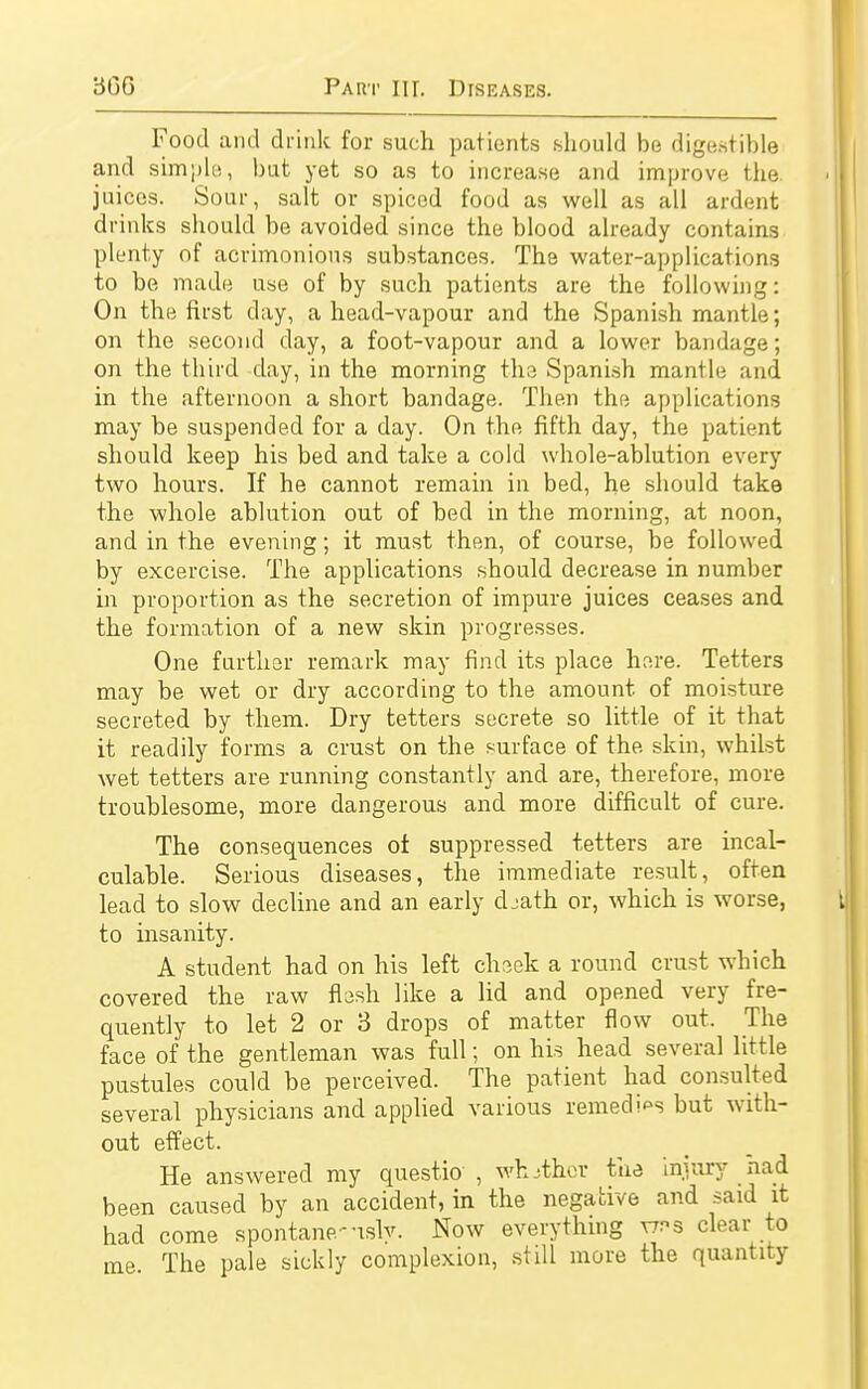 Food and drink for such patients should be digestible and simple, but yet so as to increase and improve the juices. Sour, salt or spiced food as well as all ardent drinks should be avoided since the blood already contains plenty of acrimonious substances. The water-applications to be made use of by such patients are the following: On the first day, ahead-vapour and the Spanish mantle; on the second day, a foot-vapour and a lower bandage; on the third day, in the morning the Spanish mantle and in the afternoon a short bandage. Then the applications may be suspended for a day. On the fifth day, the patient should keep his bed and take a cold whole-ablution every two hours. If he cannot remain in bed, he should take the whole ablution out of bed in the morning, at noon, and in the evening; it must then, of course, be followed by excercise. The applications should decrease in number in proportion as the secretion of impure juices ceases and the formation of a new skin progresses. One further remark may find its place here. Tetters may be wet or dry according to the amount of moisture secreted by them. Dry tetters secrete so little of it that it readily forms a crust on the surface of the skin, whilst wet tetters are running constantly and are, therefore, more troublesome, more dangerous and more difficult of cure. The consequences of suppressed tetters are incal- culable. Serious diseases, the immediate result, often lead to slow decline and an early cbath or, which is worse, to insanity. A student had on his left cheek a round crust which covered the raw flesh like a lid and opened very fre- quently to let 2 or 3 drops of matter flow out. The face of the gentleman was full; on his head several little pustules could be perceived. The patient had consulted several physicians and applied various remedies but with- out effect. He answered my questio , whither the injury had been caused by an accident, in the negative and said it had come spontane-uslv. Now everything v;r>s clear to me The pale sickly complexion, still more the quantity