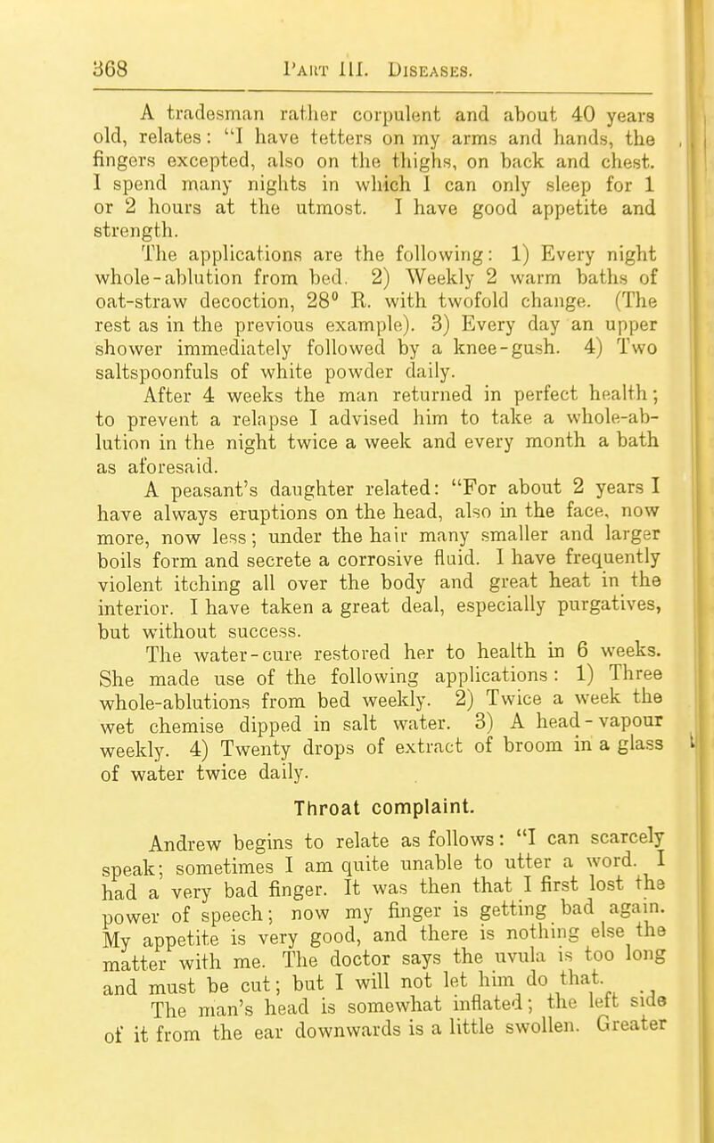 A tradesman rather corpulent and about 40 years old, relates: I have tetters on my arms and hands, the fingers excepted, also on the thighs, on back and chest. I spend many nights in which I can only sleep for 1 or 2 hours at the utmost. I have good appetite and strength. The applications are the following: 1) Every night whole-ablution from bed. 2) Weekly 2 warm baths of oat-straw decoction, 28° R. with twofold change. (The rest as in the previous example). 3) Every day an upper shower immediately followed by a knee-gush. 4) Two saltspoonfuls of white powder daily. After 4 weeks the man returned in perfect health; to prevent a relapse I advised him to take a whole-ab- lution in the night twice a week and every month a bath as aforesaid. A peasant's daughter related: For about 2 years I have always eruptions on the head, also in the face, now more, now less; under the hair many smaller and larger boils form and secrete a corrosive fluid. I have frequently violent itching all over the body and great heat in the interior. I have taken a great deal, especially purgatives, but without success. The water-cure restored her to health in 6 weeks. She made use of the following applications: 1) Three whole-ablutions from bed weekly. 2) Twice a week the wet chemise dipped in salt water. 3) A head-vapour weekly. 4) Twenty drops of extract of broom in a glass of water twice daily. Throat complaint. Andrew begins to relate as follows: I can scarcely speak; sometimes I am quite unable to utter a word. I had a very bad finger. It was then that I first lost the power of speech; now my ringer is getting bad again. My appetite is very good, and there is nothing else the matter with me. The doctor says the uvula is too long and must be cut; but I will not let him do that. The man's head is somewhat inflated; the lett side of it from the ear downwards is a little swollen. Greater