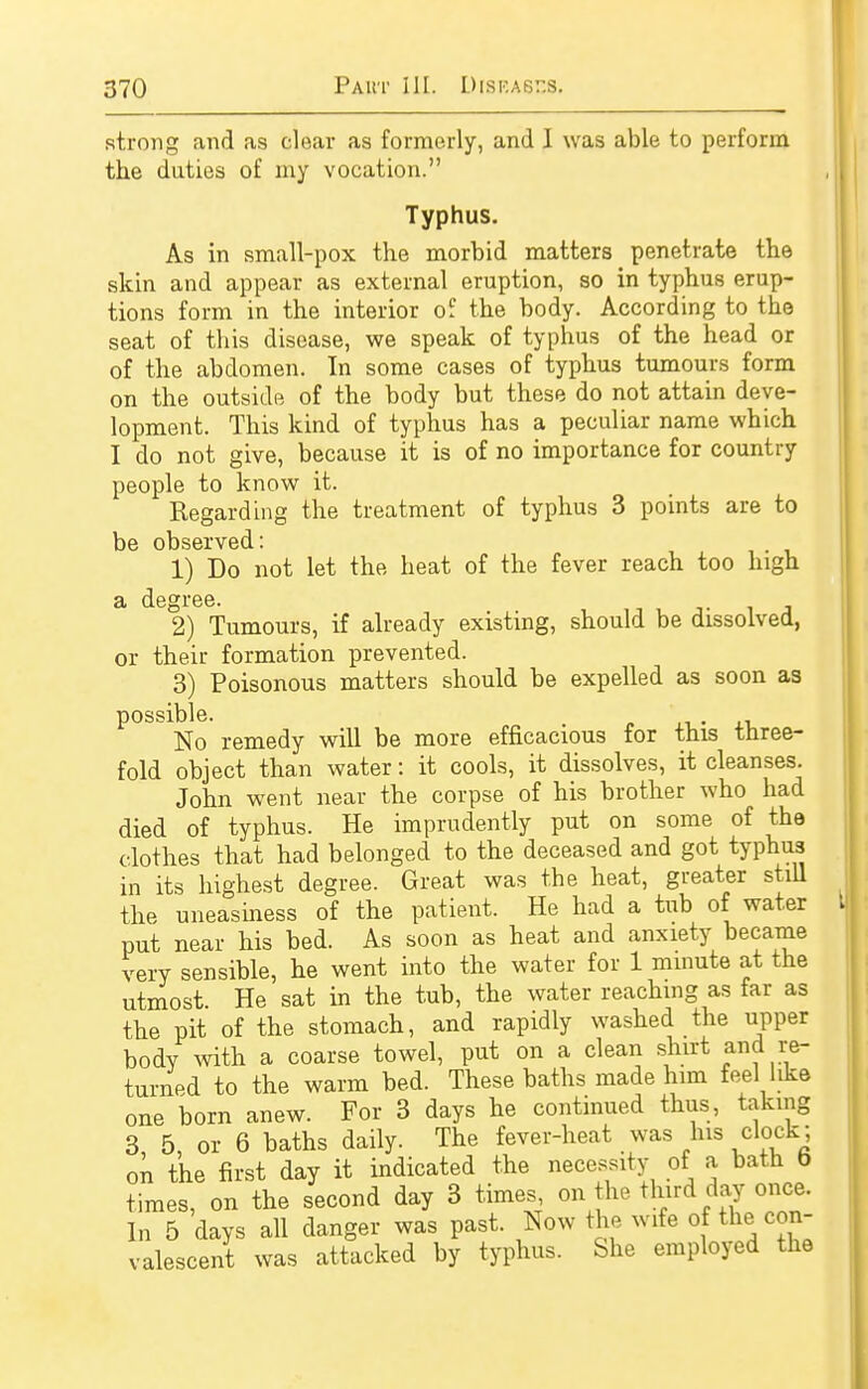 strong and as clear as formerly, and I was able to perform the duties of my vocation. Typhus. As in small-pox the morbid matters penetrate the skin and appear as external eruption, so in typhus erup- tions form in the interior of the body. According to the seat of this disease, we speak of typhus of the head or of the abdomen. In some cases of typhus tumours form on the outside of the body but these do not attain deve- lopment. This kind of typhus has a peculiar name which I do not give, because it is of no importance for country people to know it. Begarding the treatment of typhus 3 points are to be observed: 1) Do not let the heat of the fever reach too high a degree. 2) Tumours, if already existing, should be dissolved, or their formation prevented. 3) Poisonous matters should be expelled as soon as possible. . No remedy will be more efficacious for this three- fold object than water: it cools, it dissolves, it cleanses. John went near the corpse of his brother who had died of typhus. He imprudently put on some of the clothes that had belonged to the deceased and got typhus in its highest degree. Great was the heat, greater still the uneasiness of the patient. He had a tub of water put near his bed. As soon as heat and anxiety became very sensible, he went into the water for 1 minute at the utmost. He sat in the tub, the water reaching as far as the pit of the stomach, and rapidly washed the upper body with a coarse towel, put on a clean shirt «™d re- turned to the warm bed. These baths made him feel like one born anew. For 3 days he continued thus, taking 3, 5, or 6 baths daily. The fever-heat was his clock; on the first day it indicated the necessity of a bath b times, on the second day 3 times on the third day once. In 5 days all danger was past. Now the wife of the con- valescent was attacked by typhus. She employed the