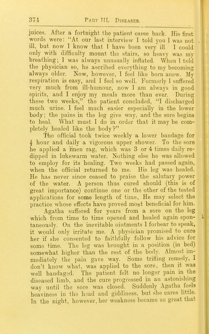 juices. After a fortnight the patient came back. His first words were: At our last interview I told you I was not ill, but now I know that I have been very ill I could only with difficulty mount, the stairs, so heavy was my breathing; 1 was always unusually inflated. When 1 told the physician so, he ascribed everything to my becoming always older. Now, however, I feel like born anew. My respiration is easy, and I feel so well. Formerly I suffered very much from ill-humour, now I am always in good spirits, and I enjoy my meals more than ever. During these two weeks, the patient concluded, I discharged much urine. I feel much easier especially in the lower body; the pains in the leg give way, and the sore begins to heal. What must I do in order that it may be com- pletely healed like the body? The official took twice weekly a lower bandage for hour and daily a vigorous upper shower. To the sore he applied a linen rag, which was 3 or 4 times daily re- dipped in lukewarm water. Nothing else he was allowed to employ for its healing. Two weeks had passed again, when the official returned to me. His leg was healed. He has never since, ceased to praise the salutary power of the water. A person thus cured should (this is of great, importance) continue one or the other of the tested applications for some length of time.. He may select the practice whose effects have proved most beneficial for him. Agatha suffered for years from a sore on the leg which from time to time opened and healed again spon- taneously. On the inevitable ointments I forbear to speak, it would only irritate me. A physician promised to cure her if she consented to faithfully follow his advice for some time. The leg was brought in a position (in bed) somewhat higher than the rest of the body. Almost im- mediately the pain gave way. Some trifling remedy, I don't know what, was applied to the sore, then it was well bandaged. The patient, felt no longer pain in the diseased limb, and the cure progressed in an astonishing way until the sore was closed. Suddenly Agatha feels heaviness in the head and giddiness, but she cares little. In the night, however, her weakness became so great that