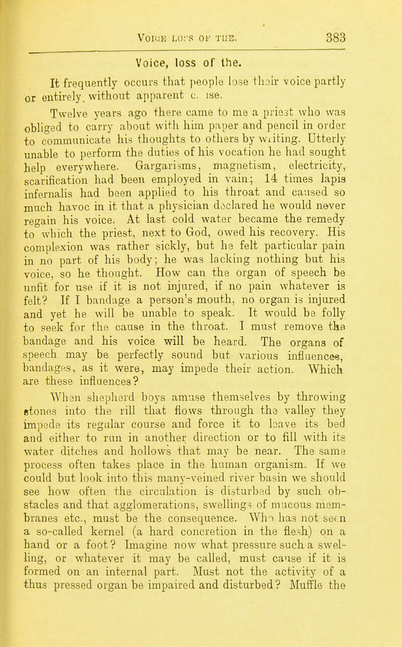 Voice, loss of the. It frequently occurs that people lose thair voice partly or entirely, without apparent c. ise. Twelve years ago there came to me a priest who was obliged to carry about with him paper and pencil in order to communicate his thoughts to others by writing. Utterly unable to perform the duties of his vocation he had sought help everywhere. Gargarisms, magnetism, electricity, scarification had been employed in vain; 14 times lapis infernalis had been applied to his throat and caused so much havoc in it that a physician declared he would never regain his voice. At last cold water became the remedy to which the priest, next to God, owed his recovery. His complexion was rather sickly, but he felt particular pain in no part of his body; he was lacking nothing but his voice, so he thought. How can the organ of speech be unfit for use if it is not injured, if no pain whatever is felt? If I bandage a person's mouth, no organ is injured and yet he will be unable to speak. It would be folly to seek for the cause in the throat. I must remove the bandage and his voice will be heard. The organs of speech may be perfectly sound but. various influences, bandages, as it were, may impede their action. Which are these influences? When shepherd boys amuse themselves by throwing etones into the rill that flows through the valley they impede its regular course and force it to have its bed and either to run in another direction or to fill with its water ditches and hollows that may be near. The same process often takes place in the human organism. If we could but look into this many-veined river basin we should see how often the circulation is disturbed by such ob- stacles and that agglomerations, swellings of mucous mem- branes etc., must be the consequence. Who has not sef.n a so-called kernel (a hard concretion in the flesh) on a hand or a foot ? Imagine now what pressure such a swel- ling, or whatever it may be called, must cause if it is formed on an internal part. Must not the activity of a thus pressed organ be impaired and disturbed? Muffle the