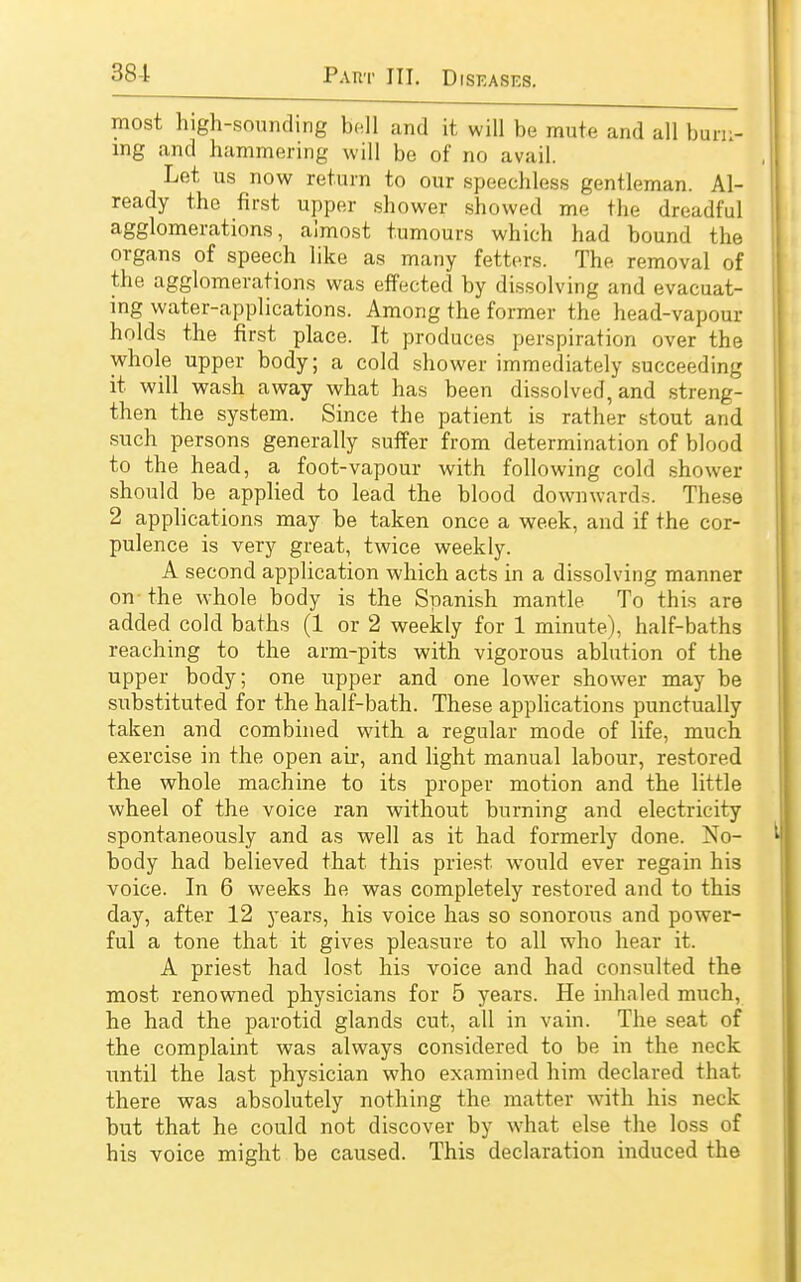 most high-sounding bell and it will be mute and all burn- ing and hammering will be of no avail. Let us now return to our speechless gentleman. Al- ready the first upper shower showed me the dreadful agglomerations, almost tumours which had bound the organs of speech like as many fetters. The removal of the agglomerations was effected by dissolving and evacuat- ing water-applications. Among the former the head-vapour holds the first place. It produces perspiration over the whole upper body; a cold shower immediately succeeding it will wash away what has been dissolved, and streng- then the system. Since the patient is rather stout and such persons generally suffer from determination of blood to the head, a foot-vapour with following cold shower should be applied to lead the blood downwards. These 2 applications may be taken once a week, and if the cor- pulence is very great, twice weekly. A second application which acts in a dissolving manner on- the whole body is the Spanish mantle To this are added cold baths (1 or 2 weekly for 1 minute), half-baths reaching to the arm-pits with vigorous ablution of the upper body; one upper and one lower shower may be substituted for the half-bath. These applications punctually taken and combined with a regular mode of life, much exercise in the open air, and light manual labour, restored the whole machine to its proper motion and the little wheel of the voice ran without burning and electricity spontaneously and as well as it had formerly done. No- body had believed that this priest would ever regain his voice. In 6 weeks he was completely restored and to this day, after 12 years, his voice has so sonorous and power- ful a tone that it gives pleasure to all who hear it. A priest had lost his voice and had consulted the most renowned physicians for 5 years. He inhaled much, he had the parotid glands cut, all in vain. The seat of the complaint was always considered to be in the nock until the last physician who examined him declared that there was absolutely nothing the matter with his neck but that he could not discover by what else the loss of his voice might be caused. This declaration induced the