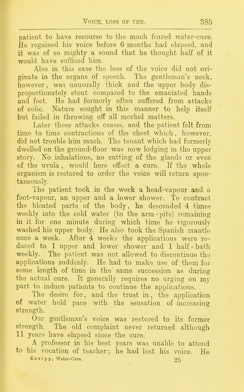 patient to have recourse to the much feared water-cure. He regained his voice before 6 months had elapsed, and it was of so mighty a sound that he thought half of it would have sufficed him. Also in this case the loss of the voice did not ori- ginate in the organs of speech. The gentleman's neck, however, was unusually thick and the upper body dis- proportionately stout compared to the emaciated hands and feet. He had formerly often suffered from attacks of colic. Nature sought in this manner to help itself but failed in throwing off all morbid matters. Later these attacks ceasec. and the patient felt from time to time contractions of the chest which, however, did not trouble him much. The tenant which had formerly dwelled on the ground-floor was now lodging in the upper story. No inhalations, no cutting of the glands or even of the uvula , would here effect a cure. If the whole organism is restored to order the voice will return spon- taneously. The patient took in the week a head-vapour and a foot-vapour, an upper and a lower shower. To contract the bloated parts of the body, he descended 4 times weekly into the cold water (to the arm-pits) remaining in it for one minute during which time he vigorously washed his upper body. He also took the Spanish mantle once a week. After 4 weeks the applications were re- duced to 1 upper and lower shower and 1 half-bath weekly. The patient was not allowed to discontinue the applications suddenly. He had to make use of them for some length of time in the' same succession as during the actual cure. It generally requires no urging on my part to induce patients to continue the applications. The desire for, and the trust in, the application of water hold pace with the sensation of increasing strength. Our gentleman's voice was restored to its former strength. The old complaint never returned although 11 years have elapsed since the cure. A professor in his best years was unable to attend to his vocation of teacher; he had lost his voice. He Kneipp, Water-Core. 05