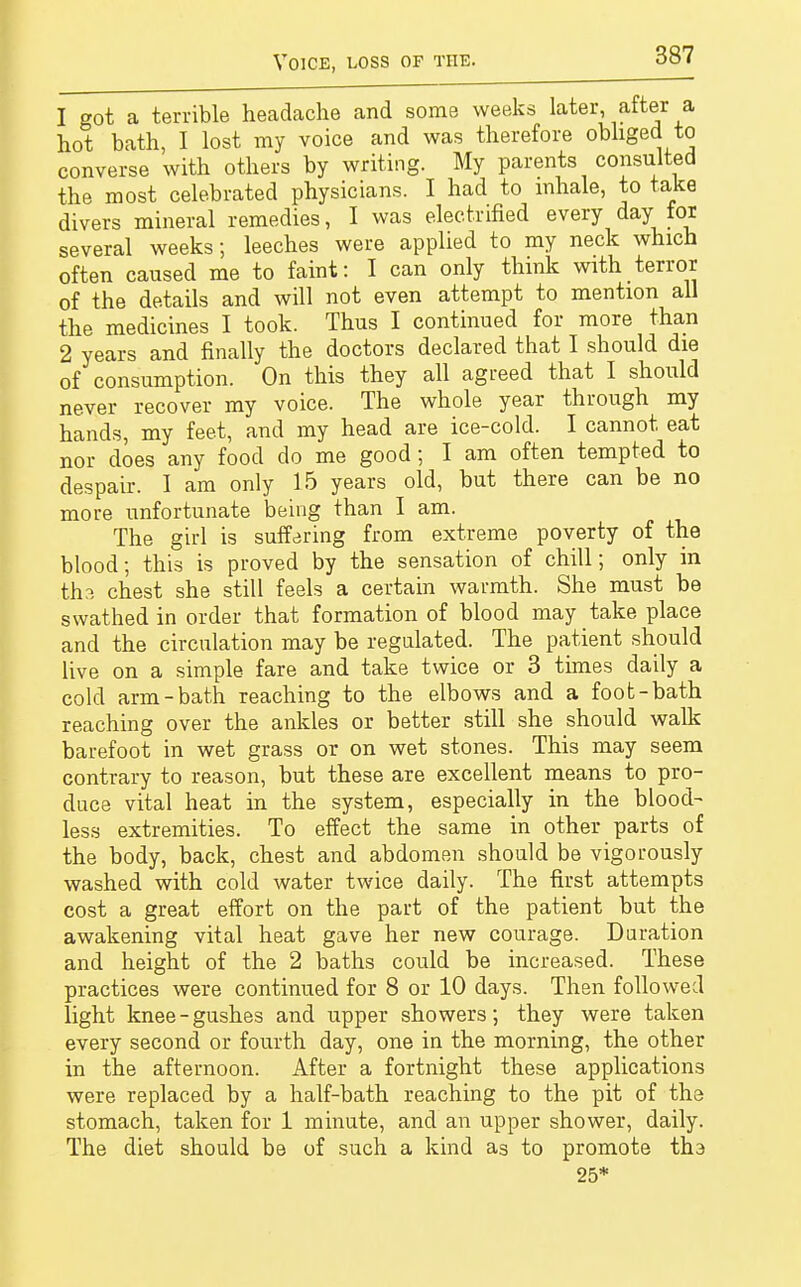 1 got a terrible headache and some weeks later, after a hot bath, I lost my voice and was therefore obliged to converse with others by writing. My parents consulted the most celebrated physicians. I had to inhale, to take divers mineral remedies, I was electrified every dayfox several weeks; leeches were applied to my neck which often caused me to faint: I can only think with terror of the details and will not even attempt to mention all the medicines I took. Thus I continued for more than 2 years and finally the doctors declared that I should die of consumption. On this they all agreed that I should never recover my voice. The whole year through my hands, my feet, and my head are ice-cold. I cannot eat nor does any food do me good; I am often tempted to despair. I am only 15 years old, but there can be no more unfortunate being than I am. The girl is suffering from extreme poverty of the blood; this is proved by the sensation of chill; only in tha chest she still feels a certain warmth. She must be swathed in order that formation of blood may take place and the circulation may be regulated. The patient should live on a simple fare and take twice or 3 times daily a cold arm-bath reaching to the elbows and a foot-bath reaching over the ankles or better still she should walk barefoot in wet grass or on wet stones. This may seem contrary to reason, but these are excellent means to pro- duce vital heat in the system, especially in the blood- less extremities. To effect the same in other parts of the body, back, chest and abdomen should be vigorously washed with cold water twice daily. The first attempts cost a great effort on the part of the patient but the awakening vital heat gave her new courage. Duration and height of the 2 baths could be increased. These practices were continued for 8 or 10 days. Then followed light knee-gushes and upper showers; they were taken every second or fourth day, one in the morning, the other in the afternoon. After a fortnight these applications were replaced by a half-bath reaching to the pit of the stomach, taken for 1 minute, and an upper shower, daily. The diet should be of such a kind as to promote tru 25*