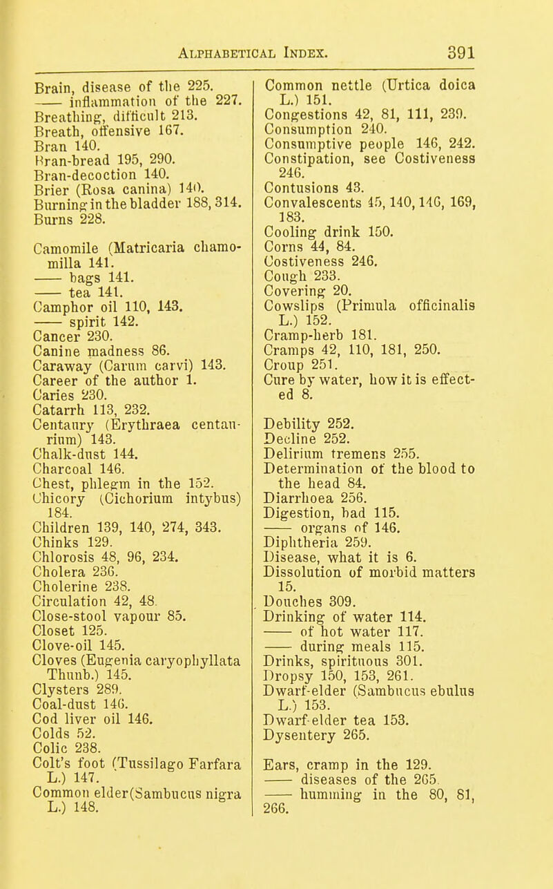 Brain, disease of the 225. inflammation of the 227. Breathing, difficult 213. Breath, offensive 167. Bran 140. Bran-bread 195, 290. Bran-decoction 140. Brier (Rosa canina) 140. Burning in the bladder 188,314. Burns 228. Camomile (Matricaria chamo- milla 141. bags 141. ^ga 141. Camphor oil'110, 143. spirit 142. Cancer 230. Canine madness 86. Caraway (Carum carvi) 143. Career of the author 1. Caries 230. Catarrh 113, 232. Centaury (Erythraea centau- rinm) 143. Chalk-dust 144. Charcoal 146. Chest, phlegm in the 152. Chicory (Cichorium intybus) 184. Children 139, 140, 274, 343. Chinks 129. Chlorosis 48, 96, 234. Cholera 236. Cholerine 238. Circulation 42, 48. Close-stool vapour 85. Closet 125. Clove-oil 145. Cloves (Eugenia caryophyllata Thuub.) 145. Clysters 289. Coal-dust 146. Cod liver oil 146. Colds 52. Colic 238. Colt's foot (Tussilago Farfara L.) 147. Common elder(Sambucus nigra L.) 148. Common nettle (Urtica doica L.) 151. Congestions 42, 81, 111, 239. Consumption 240. Consumptive people 146, 242. Constipation, see Costiveness 246. Contusions 43. Convalescents 45,140,146, 169, 183. Cooling drink 150. Corns 44, 84. Costiveness 246, Cough 233. Covering 20. Cowslips (Primula officinalis L.) 152. Cramp-herb 181. Cramps 42, 110, 181, 250. Croup 251. Cure by water, how it is effect- ed 8. Debility 252. Decline 252. Delirium tremens 255. Determination of the blood to the head 84. Diarrhoea 256. Digestion, bad 115. oi'gans of 146. Diphtheria 259. Disease, what it is 6. Dissolution of morbid matters 15. Douches 309. Drinking of water 114. of hot water 117. during meals 115. Drinks, spirituous 301. Dropsy 150, 153, 261. Dwarf-elder (Sambucus ebulus L.) 153. Dwarf-elder tea 153. Dysentery 265. Ears, cramp in the 129. diseases of the 265. humming in the 80, 81, 266.