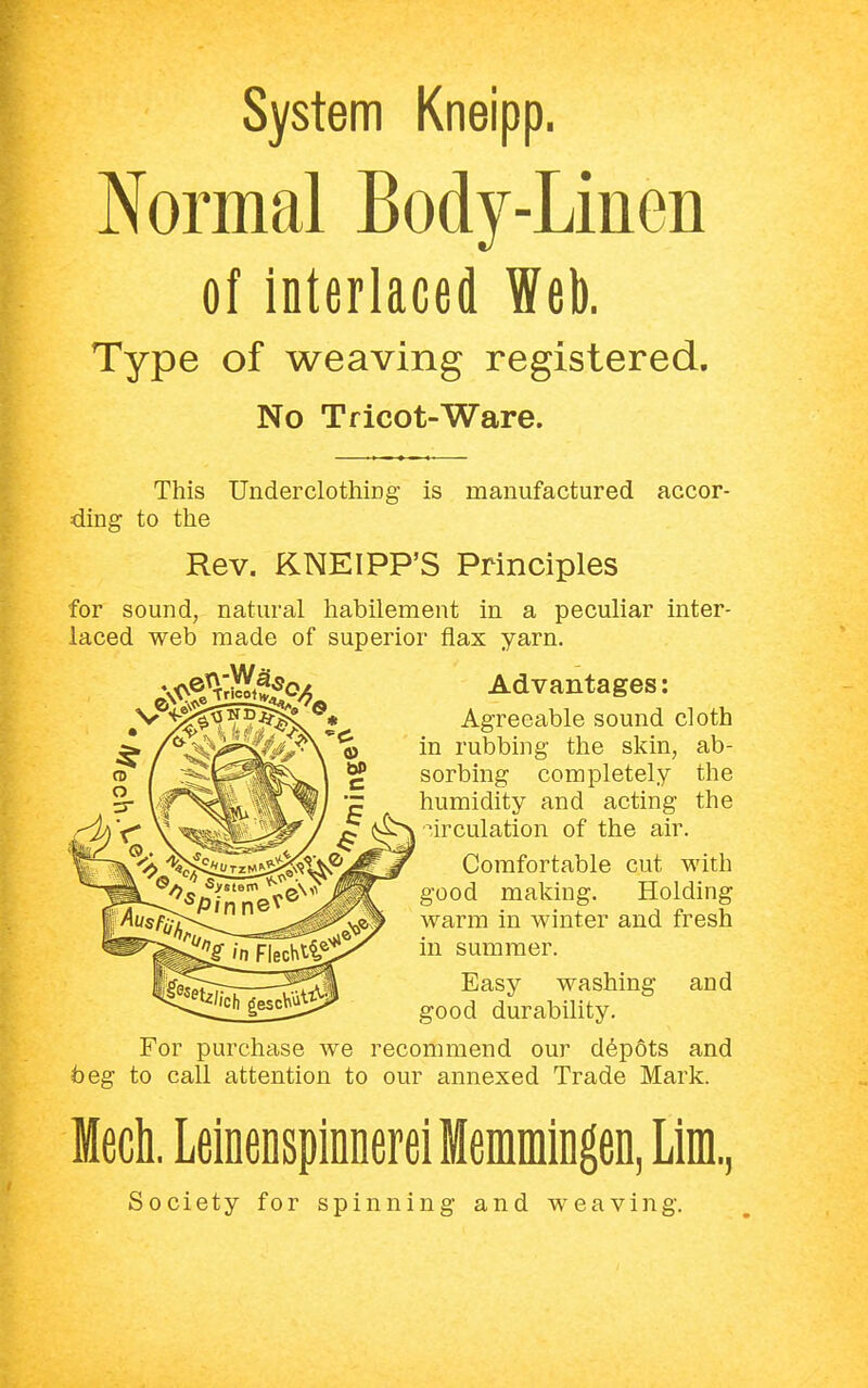 System Kneipp. Normal Body-Linen of interlaced Web. Type of weaving registered. No Tricot-Ware. This Underclothing is manufactured accor- ding to the Rev. KNEIPP'S Principles for sound, natural habilement in a peculiar inter- laced web made of superior flax yarn. Advantages: Agreeable sound cloth in rubbing the skin, ab- sorbing completely the humidity and acting the circulation of the air. Comfortable cut with good making. Holding warm in winter and fresh in summer. Easy washing and good durability. For purchase we recommend our depots and beg to call attention to our annexed Trade Mark. Mech. Leinenspinnerei Memmingen, Lim, Society for spinning and weaving.