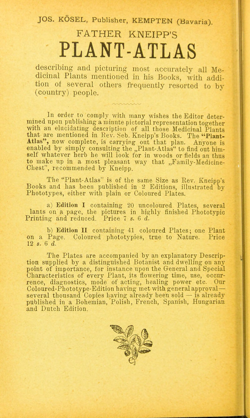 FATHER KNEIPP'S PLANT-ATLAS describing and picturing most accurately all Me- dicinal Plants mentioned in his Books, with addi- tion of several others frequently resorted to by (country) people. ]n order to comply with many wishes the Editor deter- mined upon publishing a minute pictorial representation together with an elucidating description of all those Medicinal Plants that are mentioned in Rev. Seb. Kneipp's Books. The Plant- Atlas, now complete, is carrying out that plan. Anyone is enabled by simply consulting the „Plant-Atlas to find out him- self whatever herb he will look for in woods or fields an thus to make up in a most pleasant way that „Family-Medicine- Chest, recommended by Kneipp. The Plant-Atlas is of the same Size as Rev. Kneipp's Books and has been published in 2 Editions, illustrated by Phototypes, either with plain or Coloured Plates. a) Edition I containing 20 uncoloured Plates, several lants on a page, the pictures in highly finished Phototypic Printing and reduced. Price 7 s. 6 d. b) Edition II containing 41 coloured Plates; one Plant on a Page. Coloured phototypies, true to Nature. Price 12 s. 6 d. The Plates are accompanied by an explanatory Descrip- tion supplied by a distinguished Botanist and dwelling on any point of importance, for instance upon the General and Special Characteristics of every Plant, its flowering time, use, occur- rence, diagnostics, mode of acting, healing power etc. Our Coloured-Phototype-Edition having met with general approval— several thousand Copies having already been sold — is already published in a Bohemian, Polish, Freuch, Spanish, Hungarian and Dutch Edition.