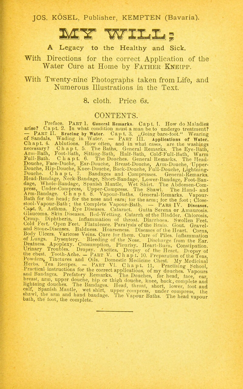 A Legacy to the Healthy and Sick. With Directions for the correct Application of the Water Cure at Home by Father Kneipp. With Twenty-nine Photographs taken from Life, and Numerous Illustrations in the Text. 8. cloth. Price 65. CONTENTS. Preface. Pabt 1. General Remarks. Capt. I. How do Maladies arise? Capt. 2. In what condition must a man be to undergo treatment? — Part II. Bracing by Wator. Capt. 3. „Going bare-foot. Wearing of Sandals. Wading in Water. — Part III. Applications of Water. Chapt. 4. Ablutions. How often, and in what cases, are the washings necessary? Chapt. 5. The Baths. General Remarks. The Eye-Bath, Arm-Bath, Foot-Hath, Sitting-Bath, Half-Bath, Cold-Full-Bath, Warm Full-Bath. Chapt. 6. The Douches. General Remarks. The Read- Douche, Faee-Duche, Ear-Douche, Breast-Douche, Arm-Douche, Upper- Douche, Hip-Douche, Knee-Douche, Back-Douche, Full-Douche, Lightning- Douche. Chapt. 7. Bandages and Compresses. General-Remarks. Head-Bandage, Neck-Bandage, Short-Bandage, Lower-Bandage, Foot-Ban- dage, Whole-Bandage, Spanish Mantle, Wet Shirt. The Abdomen-Com- press, rjnder-Compress, Upper-Compress. The Shawl. The Hand- and Arm-Bandage. Chapt. 8. Vapour-Baths. General-Remarks. Vapour- Bath for the head; for the nose and ears; for the arm; for the foot; Close- stool-Vapour-Bath ; the Complete Vapour-Bath. — Pars IV. Diseases. Capt. 9. Asthma. Eye Diseases. Cataract. Gutta Serena or Amaurosis. Glaucoma. Skin Diseases. Bed-Wetting. Catarrh of the Bladder. Chlorosis. Croup. Diphtheria, inflammation of throat. Diarrhoea. Swollen Feet. Cold ieet. Open Feet. Flatulence. Paralysis of the Brain. Gout. Gravel- and Stone-Diseases. Baldness. Hoarseness. Diseases of the Heart. Corns Body Ulcers. Varicose Veins. Cure for them. Cure of Piles. Inflammation of Lungs. Dysentery. Bleeding of the Nose. Discharge from the Ear. Deafness. Apoplexy. Consumption. Pleurisy. Heart-Burn. Constipation. Urinary Trout, es. Dropsy. Ascites. Dropsy of the Heart. Dropsy of the chest. Tooth-Ache. - Part V. Chapt. 10. Preparation of the Teas, Powders, Tinctures and Oils. Domestic Medicine Chest. My Medicinal Herbs. Pea Recipes. - Part VI. Chapt. 11. Practising School, Practical instructions for the correct applications, of my douches Vapours and Bandages. Prefatory Remarks. The Douches, for head, face, ear breast, arm, upper douche, hip or thigh douche, knee, back, complete and lightning doucnes. The Bandages. Head, throat, short, lower, foot and call, Spanish Mantle, wet shirt, upper compress, under compress, the shawl the arm and hand bandage. The Vapour Baths. The head vapour bath, the loot, the complete. r