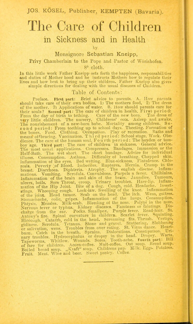 The Care of Children in Sickness and in Health by Monsignore Sebastian Kneipp, Privy Chamberlain to the Pope and Pastor of Wörishofen. 8° cloth. In this little work Father Kneipp sets forth the happiness, responsabUities and duties of Mother hood and he instructs Mothers how to regulate their lives nnd how best to bring up their children. Father Kneipp also give* simple directions for dealing with the usual diseases of Children. Table of Contents: Preface. First part: Briet advice to parents. A. How parents should take care of their own bodies. I) The mothers food. 2) The dress of the mother. 3) Applications of water. I?, llow should parents care for their souls? Second part: The care of children in health. First period: From the day of birth to tething. Care of the new born. Tue dress of very little children. The nursery. Ghildrens' cots. Asleep and awake. The nourishement of a new-born babe. Mortality among children. Se- cond period: From teething up to school days. Theeting. Formation of the bones. Food. Clothing. Occupation. Play or recreation. Baths and means off bracing. Vaccination. T h l rd period: School stage. Work. Obe- dience. The care of the human soul. Fou rth period: The hoyden or tom- boy age. Third part: The care of children in sickness. General advice. The most usual applications. Compresses. Bandages. Immersion or the Half-Bath. The wet short. The short bandage. Advice for individual illness. Consumption. Asthma. Difficulty of breathing. Chapped skin. Inflammation of the eyes. Bed wetting. Blue-sickness. Flatulence. Chlo- rosis. Poverty of Blood. Imbeciles. Ruptures. Hernia. Cramp in the breast. Diarrhoea. Diphteria. Atrophy. The english disease. Inflam- mations. Vomiting. Scrofula. Convulsions. Purpels a fever. Chilblains. Inflammation of the brain and skin of the brain. Jaundice. Tumours, ulcers, boils. Sore Throat, croup. Urinary troubles. Hare-lip. inflam- mation of the Hip Joint. Bite of a dog. Cough, cold. Headache. Insect- stings Whooping cough. Lock-iaw. Swelling of the knee. Inflammation of the joint. Head tumor. Scab on the head. The itch. Wens, goitres. Stomachache, colic, gripes. Inflammation of the lungs. Consumption. Phtysis. Measles. Milk-scab. Bleeding of the nose. Polypi in the nose. Nervous fever or typhus. Kidney diseases. Famtness or huntings. Dis- charge from the ear. Pocks. Smallpox. Purple fever. Read-hair. St. Antonv's fire. Spinal curvature in children. Scarlet fever Squinting. Hiccough. Catarrh, cold in the head. Screaming fits. Thrush. \ ertigo, eidiness. Scrofula.' Tetanus. Stone and gravel. Stuttering. Slobbering or salivation, wens. Troubles from over eating. St. Vitus dance. Heart- burn. Catch in the breath. Sprains. Dislocations. Constipation. Uri- nary troubles. Hydrocephalus or dropsy in the head. Dropsy. Warts. Tapeworms Whitlow. Wounds. Sores. Tooth-ache. Kouith part: BlU of fare for children. Acorn-coffee. Malt-coffee. Oat soup. Bread soup. Boiled bread soup. „Kiaft soup. Childrens pap. M.Ik. Eggs. Potatoes. Fruit. Meat. Wine and beer. Sweet pastry. Coffee