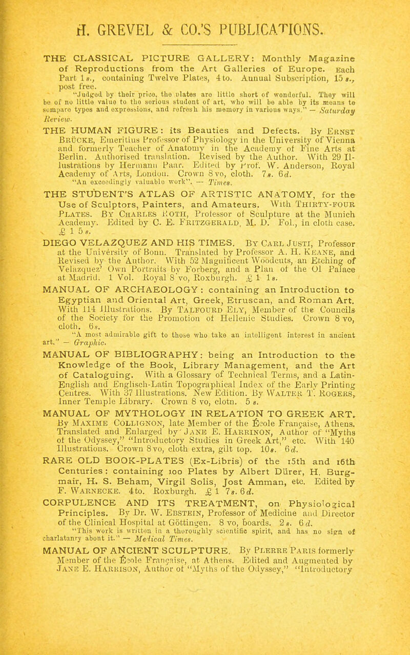 H. GREVEL & CO.'S PUBLICATIONS. THE CLASSICAL PICTURE GALLERY: Monthly Magazine of Reproductions from the Art Galleries of Europe. Each Partis., containing Twelve Plates, 4 to. Auuual Subscription, 15«., post free. Judged by their price, the ulates are littlo short of wonderful. Tliey will be of no littlo valuo to tho serious student of art, who will be able by its means te somparo types and expressions, and refresh his memory in various ways. — Saturday Review. THE HUMAN FIGURE: its Beauties and Defects. By Ernst Brücke, Emeritius Professor of Physiology in the University of Vienna and formerly Teacher of Anatomy in the Academy of Fine Arts at Berlin. Authorised translation. Revised by the Author. With 29 Il- lustrations by Hermann Paar. Edited by r*rof. VV. Anderson, Royal Academy of Arts, London. Crown 8vo, cloth. 7*. 6d. An exceedingly valuable work. — Times. THE STUDENT'S ATLAS OF ARTISTIC ANATOMY, for the Use of Sculptors, Painters, and Amateurs. With Thirty-four Plates. By Charles Koth, Professor of Sculpture at the Munich Academy. Edited by C- E. Fritzgerald M. D. Fol., in cloth ease. £ 1 So. DIEGO VELAZQUEZ AND HIS TIMES. By Carl Justi, Professor at the University of Bouu. Translated by Professor A. H. Keane, and Revised by the Author. With 52 Magnificent Woodcuts, an Etching of Velazquez' Own Portraits bv Forberg, and a Plan oi the Ol Palace at Madrid. 1 Vol. Royal 8'vo, Roxburgh. £1 1». MANUAL OF ARCHAEOLOGY : containing an Introduction to Egyptian and Oriental Art, Greek, Etruscan, and Roman Art. With 114 illustrations. By Talfourd Ely, Member of the Councils of the Society for the Promotion of Hellenic Studies. Crown 8 vo, cloth, ös. A most admirable gift to those who take an intelligent interest in ancient art. — Graphic. MANUAL OF BIBLIOGRAPHY: being an Introduction to the Knowledge of the Book, Library Management, and the Art of Cataloguing. With a Glossary of Technical Terms, and a Latin- English and Englisch-Latin Topographical Index of the Early Printing Centres. With 37 Illustrations. New Edition. By Walter T. Rogers, Inner Temple Library. Crown 8 vo, clotn. 5 s. MANUAL OF MYTHOLOGY IN RELATION TO GREEK ART. By Maxime Collignon, late Member of the Ecole Fransaise, Athens. Translated and Enlarged by Jane E. Harrinon, Author of Myths of the Odyssey, Introductory Studies in Greek Art, etc. With 140 Illustrations. Crown 8vo, cloth extra, gilt top. 10». 6d. RARE OLD BOOK-PLATES (Ex-Libris) of the i5th and i6th Centuries : containing 100 Plates by Albert Dürer, H. Burg- mair, H. S. Beham, Virgil Solis, Jost Amman, etc. Edited by F. Warnecke. 4to. Roxburgh. £1 7«. 6d. CORPULENCE AND ITS TREATMENT, on Physiological Principles. By Dr. W. Ebstein, Professor of Medicine and Director of the Clinical Hospital at Göttingen. 8 vo, boards. 2». Qd. This work is written in a thoroughly scientific spirit, and has no sign ot charlatanry abont it. — Medical Times. MANUAL OF ANCIENT SCULPTURE. By Plerre Paris formerly Member of the Eiole Franchise, at Athens. Edited and Augmented by Jane E. Harrison, Author ot Myths of the Odyssey, Introductory