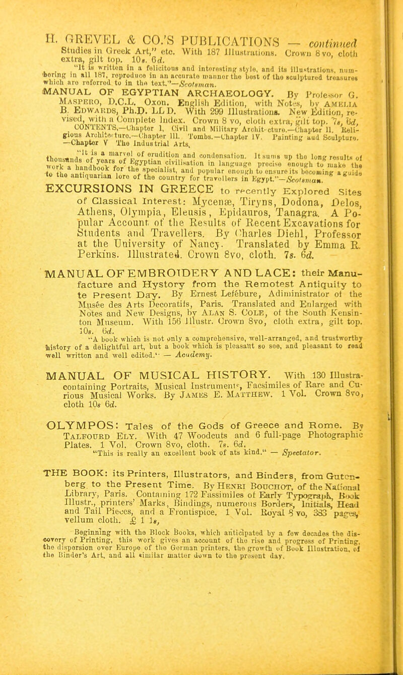 H. GREVEL & CO.'S PUBLICATIONS — continued Studies in Greek Art, etc. With 187 Illustrations. Crown 8vo, cloth extra, gilt top. 10«. Grf. It Is w ritten in a felicitous and interesting style, and its i)lu«trations, nuin- •bonng In all 181, roproduco in an accurate mannor the best of the sculptured treasures which aro roforrod to in the text.—Scoteman. MANUAL OF EGYPTIAN ARCHAEOLOGY. By Professor G Maspeuo, D.C.L. Oxon. English Edition, with Notes, by Amelia -Chapter V The Industrial Arts, It is a marvel EXCURSIONS IN GREECE to recently Explored Sites of Classical Interest: Mycense, Tiryns, Dodona, Delos, Athens, Olympia, Eleusis, Epidauros, Tanagra. A Po- pular Account, of the Results of Recent Excavations for Students and Travellers. By Charles Diehl, Professor at the University of Nancj. Translated by Emma R. Perkins. Illustrated. Crown 8vo, cloth. 7s. 6d. MANUAL OF EMBROIDERY AND LACE: their Manu- facture and Hystory from the Remotest Antiquity to te Present Day. By Ernest Lefebure, Administrator of the Mnsee des Arts Decoratits, Paris. Translated and Enlarged with Notes and New Designs, by Alan S. Cole, of the South Keusin- ton Museum. With 150 lllustr. Grown 8vo, cloth extra, gilt top. 10«. öd. A book which is not only a comprehensive, well-arranged, and trustworthy history of a delightful art, but a book which is pleasant so see, and pleasant to read well writton and well edited.'' — Acudemy. MANUAL OF MUSICAL HISTORY. With 130 Illnstra- containing Portraits, Musical Instrument, Facsimiles of Rare and Cu- rious Musical Works. By James E. Matthew. 1 Vol. Crown 8vo, cloth 10s 6d. OLYMPOS: Tales of the Gods of Greece and Rome. By Talfoukd Ely. With 47 Woodcuts and 6 full-page Photographic Plates. 1 Vol. Crown 8vo, cloth. 7«. 6d. This is really an excellent book of ats kind. — Spectator. THE BOOK: its Printers, Illustrators, and Binders, from Guten- berg to the Present Time. By Henri Bouchot, of the Nafional Library, Paris. Containing 172 Facsimiles ot Eariv Typograuh, Book lllustr., printers' Marks, Bindings, numerous Bonlers, Initials, Head and Tail Pieces, and a Fiontispice. 1 Vol. lioval 8 vo, 333 oaem vellum cloth. £ 1 1,, rt>~* Beginning with the Block Books, which anticipated by a few decades the dis- covery of Printing, this work gives an account of the rise and progress of Printing, the ilisporsion over Europe of the Gorman printers, tho growth of Book Illustration, oi the Binder's Art, and all timilar matter down to the present day.