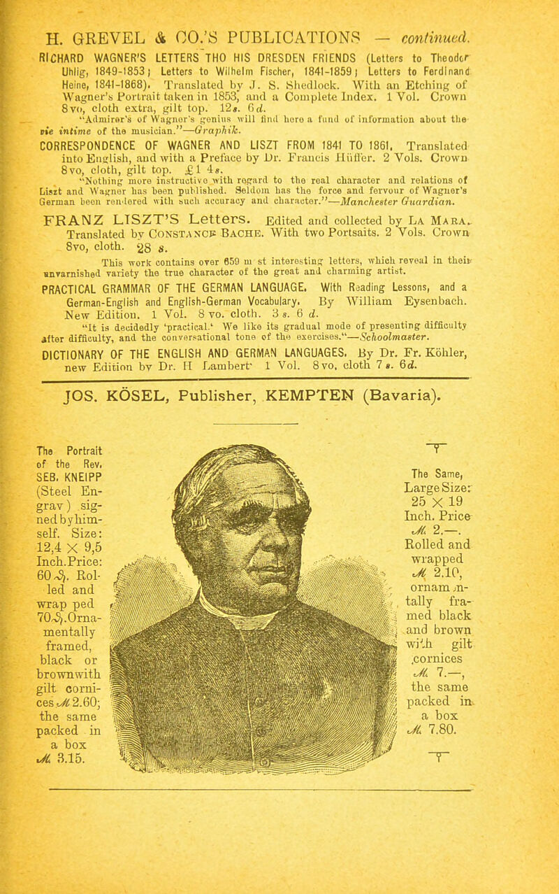RICHARD WAGNER'S LETTERS~THO HIS DRESDEN FRIENDS (Letters to Theodor Uhlig, 1849-1853 j Letters to Wilhelm Fischer, 1841-1859 J Letters to Ferdinand Heine, 1841-1868). Translated by J. S. Shedlook. With an Etching of Wagner's Portrait taken in 1853, and a Complete Index. 1 Vol. Crown 8v<>, cloth extra, gilt top. 12». Grf. Admirer's of Wagner's genius will find horo a fund of information about the pte intime of the musician.—Graphik. CORRESPONDENCE OF WAGNER AND LISZT FROM 1841 TO 1861. Translated into English, and with a Preface by Dr. Francis JELuffer. 2 Vols. Crown 8vo, cloth, gilt top. £1 4». Nothing more instructive with rogard to the roal character and relations of Lisit and Wagner has been published. Seldom has tho force and fervour of Wagner's German been rendered with such accuracy and character.—Manchester Guardian. FRANZ LISZT'S Letters. Edited and collected by La Mara. Translated by Constancy Bache. With two Portsaits. 2 Vols. Crown 8vo, cloth. 28 8. This work contains oyer 659 m st interesting letters, which reveal in theif mnvarnished variety the true character of the great and charming artist. PRACTICAL GRAMMAR OF THE GERMAN LANGUAGE. With Reading Lessons, and a German-English and English-German Vocabulary. By William Eysenbach. New Edition. 1 Vol. 8 vo. cloth. 3 s. 6 d. It is decidedly 'practical.' We like its gradual mode of presenting difficulty after difficulty, and the conversational tone of the exercises.—Schoolmaster. DICTIONARY OF THE ENGLISH AND GERMAN LANGUAGES. By Dr. Fr. Köhler, new Edition by Dr. H Lambert- 1 Vol. 8vo, cloth Is. 6d. JOS. KÖSEL, Publisher, KEMPTEN (Bavaria). The Portrait of the Rev. SEB, KNEIPP (Steel En- grav) sig- ned by him- self. Size: 12,4 X 9,6 Inch.Price: 60^. Rol- led and wrap ped 70^.Oma- mentally framed, black or brown with gilt corni- ces Jl 2.60; the same packed in a box JL 3.15. The Same, Large Size: 25 X 19 Inch. Price JL 2. . Rolled and wrapped JL 2.10, ornam m- tally fra- med black and brown wiJ.h gilt .cornices 7. , the same packed m. a box JL 7.80. H
