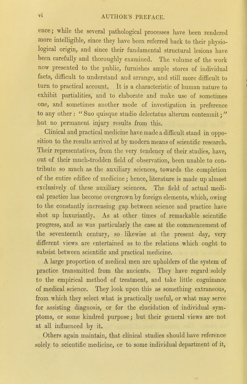 eiice; wliile the several pathological processes have been rendered more intelligible^ since they have been referred back to their physio- logical origin^ and since their fundamental structural lesions have been carefully and thoroughly examined. The volume of the work now presented to the public, furnishes ample stores of individual facts, difficult to understand and arrange, and still more difiicult to turn to practical account. It is a characteristic of human nature to exhibit partialities, and to elaborate and make use of sometimes one, and sometimes another mode of investigation in preference to any other :  Suo quisque studio delectatus alteram contemnit; -but no permanent injury results from this. Clinical and practical medicine have made a difficult stand in oppo- sition to the results arrived at by modern means of scientific research. Their representatives, from the very tendency of their studies, have, out of their much-trodden field of observation, been unable to con- tribute so much as the auxiliary sciences, towards the completion of the entire edifice of medicine; hence, literature is made up almost exclusively of these auxiliary sciences. The field of actual medi- cal practice has become overgrown by foreign elements, which, owing to the constantly increasing gap between science and practice have shot up luxuriantly. As at other times of remarkable scientific progress, and as was particularly the case at the commencement of the seventeenth century, so likewise at the present day, very different views are entertained as to the relations which ought to subsist between scientific and practical medicine. A large proportion of medical men are upholders of the system of practice transmitted from the ancients. They have regard solely to the empirical method of treatment, and take little cognizance of medical science. They look upon this as something extraneous, from which they select what is practically useful, or what may serve for assisting diagnosis, or for the elucidation of individual sym- ptoms, or some kindred purpose; but their general views are not at aU influenced by it. Others again maintain, that clinical studies should have reference solely to scientific medicine, or to some individual department of it.