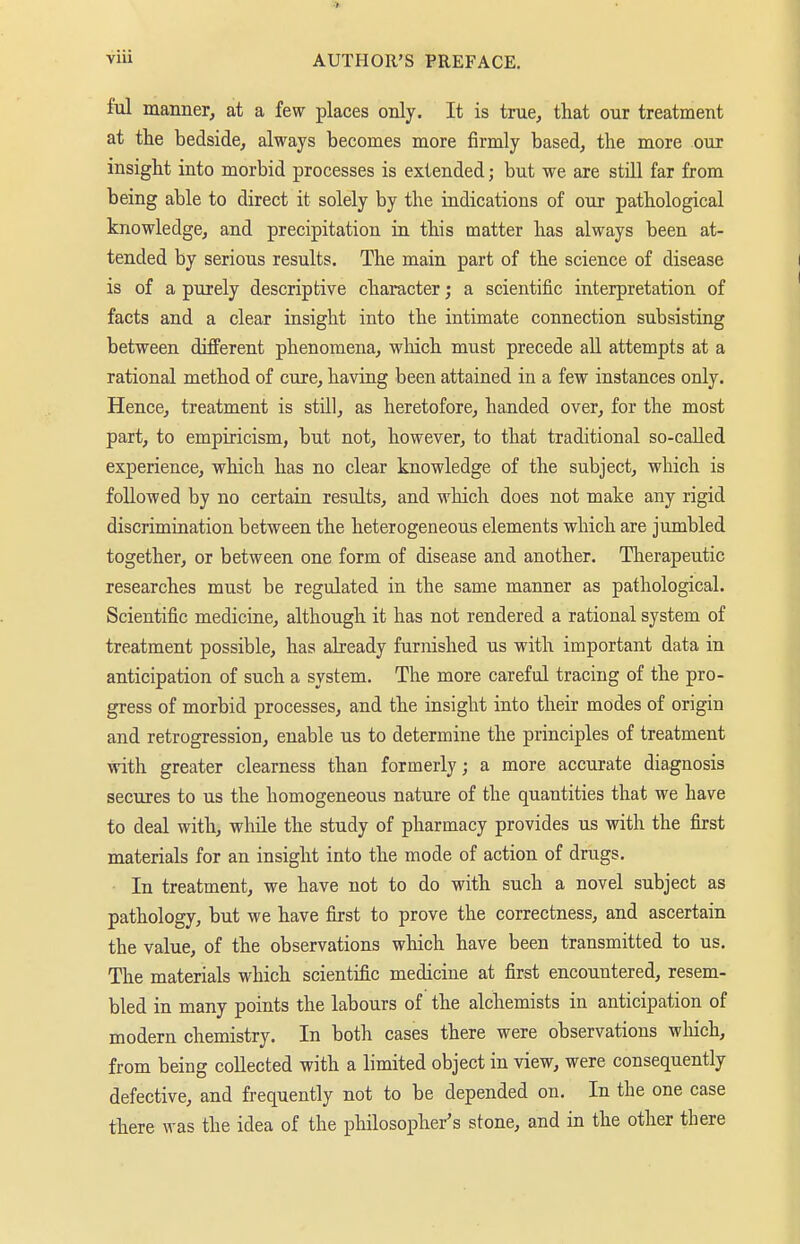 M manner, at a few places only. It is true, that our treatment at the bedside, always becomes more firmly based, the more our insight into morbid processes is extended; but we are still far from being able to direct it solely by the indications of our pathological knowledge, and precipitation in this matter has always been at- tended by serious results. The main part of the science of disease is of a purely descriptive character; a scientific interpretation of facts and a clear insight into the intimate connection subsisting between different phenomena, winch must precede all attempts at a rational method of cure, having been attained in a few instances only. Hence, treatment is still, as heretofore, handed over, for the most part, to empiricism, but not, however, to that traditional so-called experience, which has no clear knowledge of the subject, which is followed by no certain results, and which does not make any rigid discrimination between the heterogeneous elements which are jumbled together, or between one form of disease and another. Therapeutic researches must be regulated in the same manner as pathological. Scientific medicine, although it has not rendered a rational system of treatment possible, has already furnished us with important data in anticipation of such a system. The more careful tracing of the pro- gress of morbid processes, and the insight into their modes of origin and retrogressioD, enable us to determine the principles of treatment with greater clearness than formerly; a more accurate diagnosis secures to us the homogeneous nature of the quantities that we have to deal with, while the study of pharmacy provides us with the first materials for an insight into the mode of action of drugs. In treatment, we have not to do with such a novel subject as pathology, but we have fij-st to prove the correctness, and ascertain the value, of the observations which have been transmitted to us. The materials which scientific medicine at first encountered, resem- bled in many points the labours of the alchemists in anticipation of modern chemistry. In both cases there were observations wliich, from being collected with a limited object in view, were consequently defective, and frequently not to be depended on. In the one case there was the idea of the philosopher's stone, and in the other there