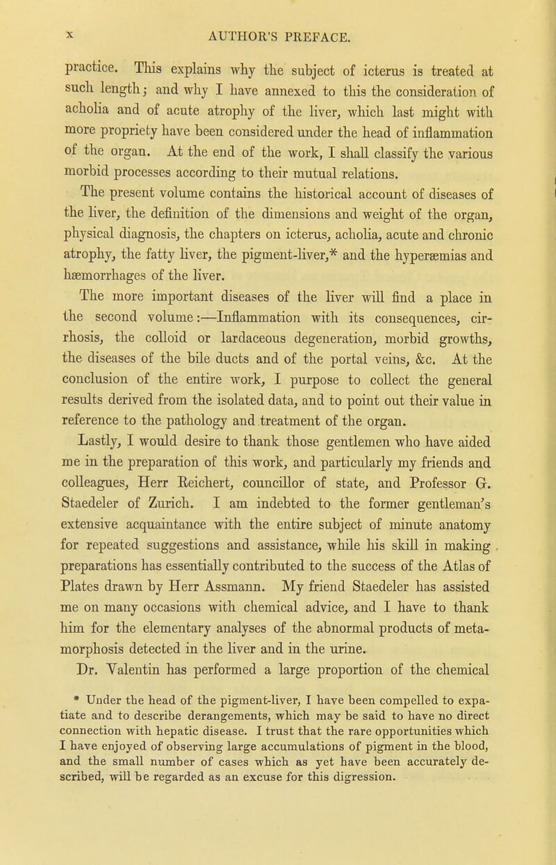 practice. This explains why the subject of icterus is treated at such length; and why I have annexed to this the consideration of acholia and of acute atrophy of the liver, which last might with more propriety have been considered under the head of inflammation of the organ. At the end of the work, I shall classify the various morbid processes according to their mutual relations. The present volume contains the historical account of diseases of the liver, the definition of the dimensions and weight of the organ, physical diagnosis, the chapters on icterus, acholia, acute and chronic atrophy, the fatty liver, the pigment-Kver,* and the hyperaemias and haemorrhages of the liver. The more important diseases of the liver will find a place in the second volume:—Inflammation with its consequences, cir- rhosis, the colloid or lardaceous degeneration, morbid growths, the diseases of the bile ducts and of the portal veins, &c. At the conclusion of the entire work, I purpose to collect the general results derived from the isolated data, and to point out their value in reference to the pathology and treatment of the organ. Lastly, I would desire to thank those gentlemen who have aided me in the preparation of this work, and particularly my friends and colleagues, Herr Eeichert, councillor of state, and Professor G. Staedeler of Zurich. I am indebted to the former gentleman's extensive acquaintance with the entire subject of minute anatomy for repeated suggestions and assistance, while his skill in making preparations has essentially contributed to the success of the Atlas of Plates drawn by Herr Assmann. My friend Staedeler has assisted me on many occasions with chemical advice, and I have to thank him for the elementary analyses of the abnormal products of meta- morphosis detected in the liver and in the urine. Dr. Yalentin has performed a large proportion of the chemical * Under the tead of the pigment-liver, I have been compelled to expa- tiate and to describe derangements, which may be said to have no direct connection with hepatic disease. I trust that the rare opportunities which I have enjoyed of observing large accumulations of pigment in the blood, and the small number of cases which as yet have been accurately de- scribed, will be regarded as an excuse for this digression.