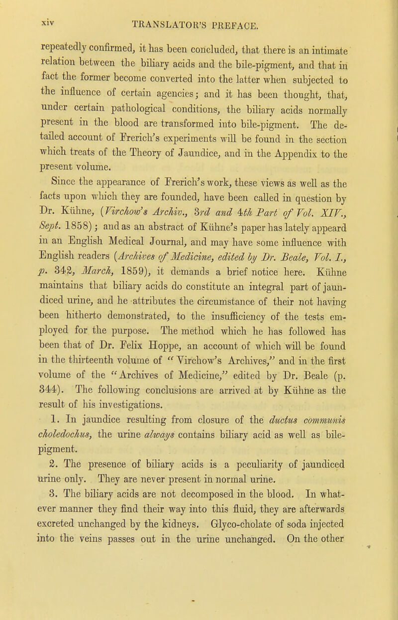 repeatedly confirmed, it lias been concluded, that there is an intimate relation between the biliary acids and the bile-pigment, and that in fact the former become converted into the latter when subjected to the influence of certain agencies j and it has been thought, that, under certain pathological conditions, the biliary acids normally present in the blood are transformed into bile-pigment. The de- tailed account of Prerich's experiments will be found in the section which treats of the Theory of Jaundice, and in the Appendix to the present volume. Since the appearance of Prerich's work, these views as well as the facts upon which they are founded, have been called in question by Dr. Kühne, {Virchow's Archiv., 2>rd and Uh Part of Vol. XIV., Sept. 1858); and as an abstract of Kiiline's paper has lately appeard in an English Medical Journal, and may have some influence with English readers [Archives of Medicine, edited by Br. Beale, Vol. I., p. 342, March, 1859), it demands a brief notice here. Kühne maintains that biliary acids do constitute an integral part of jaun- diced urine, and he attributes the circumstance of their not having been hitherto demonstrated, to the insnfficiency of the tests em- ployed for the purpose. The method which he has followed has been that of Dr. Eelix Hoppe, an account of which wül be found in the thirteenth volume of  Virchow's Archives, and in the first volume of the Archives of Medicine, edited by Dr. Beale (p. 344). The following conclusions are arrived at by Kühne as the result of his investigations. 1. In jaundice resulting from closure of the ductus communis choledochus, the urine always contains biliary acid as well as bile- pigment. 2. The presence of biliary acids is a peculiarity of jaundiced urine only. They are never present in normal uriue. 3. The biliary acids are not decomposed in the blood. In what- ever manner they find their way into this fluid, they are afterwards excreted unchanged by the kidneys. Glyco-cholate of soda injected into the veins passes out in the urine unchanged. On the other