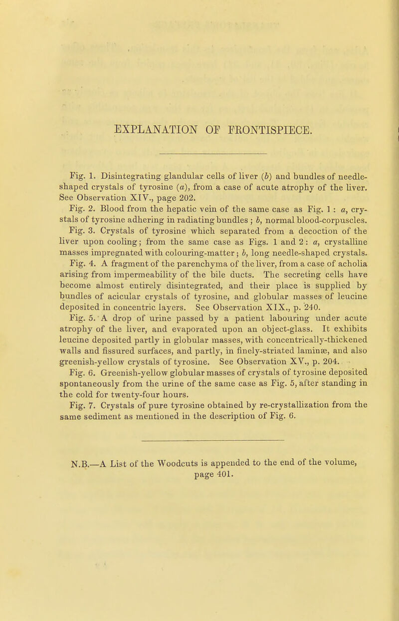 EXPLANATION OP FRONTISPIECE. Fig. 1. Disintegrating glandular cells of liver (b) and bundles of needle- shaped crystals of tyrosine (a), from a case of acute atrophy of the liver. See Observation XIV., page 202. Fig. 2. Blood from the hepatic vein of the same case as Fig. 1 : a, cry- stals of tyrosine adhering in radiating bundles ; b, normal blood-corpuscles. Fig. 3. Crystals of tyrosine which separated from a decoction of the liver upon cooling; from the same case as Figs. 1 and 2: a, crystalline masses impregnated with colouring-matter; b, long needle-shaped crystals. Fig. 4. A fragment of the parenchyma of the liver, from a case of acholia arising from impermeability of the bile ducts. The secreting cells have become almost entirely disintegrated, and their place is supplied by bundles of acicular crystals of tyrosine, and globular masses of leucine deposited in concentric layers. See Observation XIX., p. 240. Fig. 5. • A drop of urine passed by a patient labouring under acute atrophy of the liver, and evaporated upon an object-glass. It exhibits leucine deposited partly in globular masses, with concentrically-thickened walls and fissured surfaces, and partly, in finely-striated laminae, and also greenish-yellow crystals of tyrosine. See Observation XV., p. 204. Fig. 6. Greenish-yellow globular masses of crystals of tyrosine deposited spontaneously from the urine of the same case as Fig. 5, after standing in the cold for twenty-four hours. Fig. 7. Crystals of pure tyrosine obtained by re-crystallization from the same sediment as mentioned in the description of Fig. 6. N.B.—A List of the Woodcuts is appended to the end of the voliune, page 401.