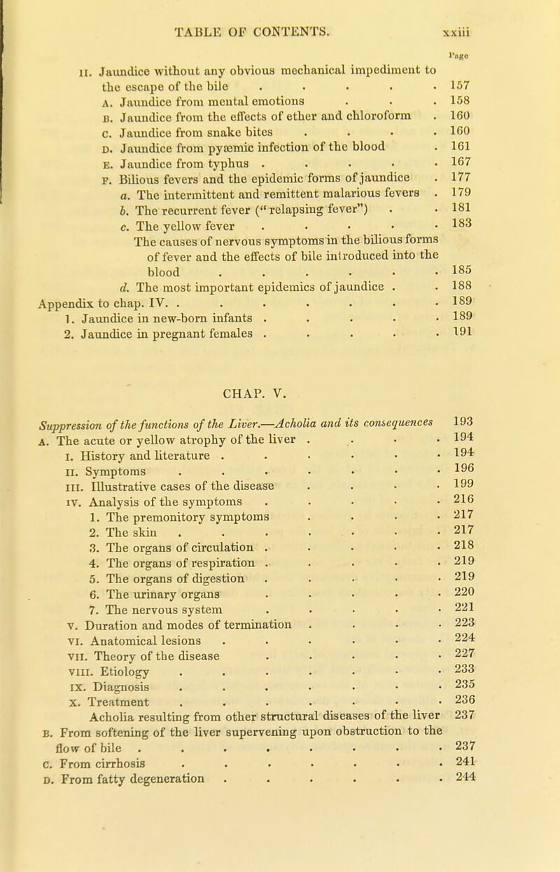 l'iigo II. Jaimdice without any obvious mechanical impediment to the escape of the bile . . . . .157 A. Jaundice from mental emotions . . . 158 B. Jaundice from the effects of ether and chloroform . 160 c. Jaxuidice from snake bites .... 160 D. Jaundice from pyjemic infection of the blood . 161 E. Jaundice from typhus ..... 167 F. Bilious fevers and the epidemic forms of jaundice . 177 a. The intermittent and remittent malarious fevers . 179 i. The recurrent fever ( relapsing fever) • • 181 c. The yellow fever . . • • .183 The causes of nervous symptoms in the bilious forms of fever and the effects of bile introduced into the blood . . . . . -185 d. The most important epidemics of jaundice . . 188 Appendix to chap. IV. ....... 189 1. Jaundice in new-bom infants . . . . • 189 2. Jaundice in pregnant females . . . . . 191 CHAP. V. Suppression of the functions of the Liver.—Acholia and its consequences 193 A. The acute or yellow atrophy of the liver . . . ■ 194 I. History and literature . . . • • .194 II. Symptoms 1^6 III. Illustrative cases of the disease .... 199 IV. Analysis of the symptoms ..... 216 1. The premonitory symptoms .... 217 2. The skin . . . ... • • 217 3. The organs of circulation . . • • .218 4. The organs of respiration ..... 219 5. The organs of digestion . . • • .219 6. The urinary organs ..... 220 7. The nervous system ..... 221 V. Duration and modes of termination .... 223 VI. Anatomical lesions ...... 224 VII. Theory of the disease ..... 227 VIII. Etiology . . . . . • • 233 IX. Diagnosis ....... 235 X. Treatment ....... 236 Acholia resulting from other structural diseases of the liver 237 B. From softening of the liver supervening upon obstruction to the flow of bile ........ 237 c. From cirrhosis ....... 241 D. From fatty degeneration ...... 244