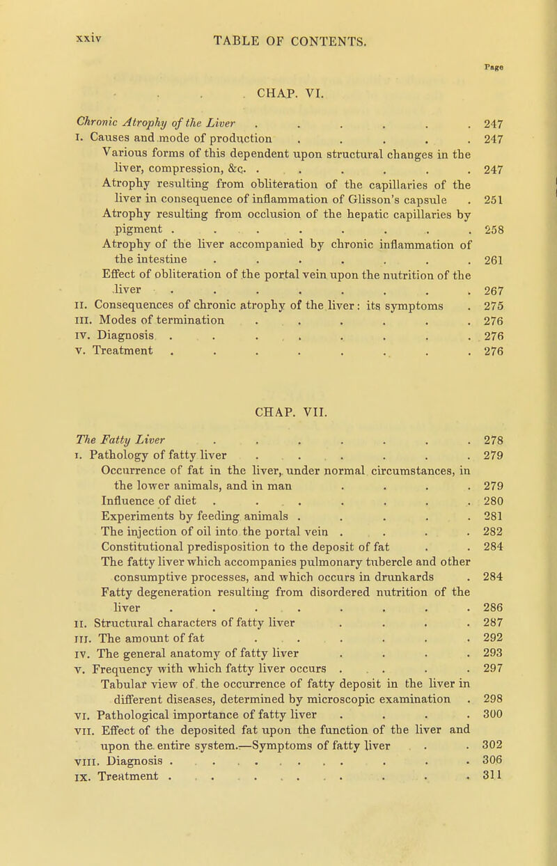 Page CHAP. VI. Chronic Atrophy of the Liver ...... 247 I. Causes and mode of prodi;ction ..... 247 Various forms of this dependent upon structural changes in the liver, compression, &c. . . . . . . 247 Atrophy resulting from obliteration of the capillaries of the liver in consequence of inflammation of Glisson's capsule . 251 Atrophy resulting from occlusion of the hepatic capillaries by pigment . . . . . . . . 258 Atrophy of the liver accompanied by chronic inflammation of the intestine ....... 261 Effect of obliteration of the portal vein upon the nutrition of the liver . . . . . , . . 267 II. Consequences of chronic atrophy of the liver: its symptoms . 275 III. Modes of termination . . . . . . 276 IV. Diagnosis . . ... . , . . 276 V. Treatment ........ 276 CHAP. VII. The Fatty Liver ....... 278 I. Pathology of fatty liver ... . . . 279 Occurrence of fat in the liver, under normal circumstances, in the lower animals, and in man .... 279 Influence of diet ....... 280 Experiments by feeding animals ..... 281 The injection of oil into the portal vein .... 282 Constitutional predisposition to the deposit of fat . . 284 The fatty liver vrhich accompanies pulmonary tubercle and other consumptive processes, and which occurs in drunkards . 284 Fatty degeneration resulting from disordered nutrition of the liver . . . . . . . .286 II. Structiiral characters of fatty liver .... 287 III. The amount of fat .... . . .292 IV. The general anatomy of fatty liver .... 293 V. Frequency with which fatty liver occurs . . . . .297 Tabular view of the occurrence of fatty deposit in the liver in different diseases, determined by microscopic examination . 298 VI. Pathological importance of fatty liver .... 3Ü0 VII. Effect of the deposited fat upon the function of the liver and upon the. entire system.:—Symptoms of fatty liver . . 302 vill. Diagnosis . . . . 306 IX. Treatmeut . , . . .311