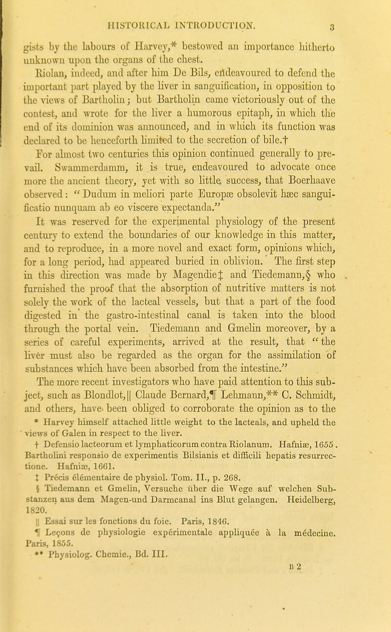 gists by the labours of Harvey,* bestowed an importance liitherto unknowu upon the organs of the chest. Kiolan, iudeed, and iifter him Do Bils, eildeavourcd to defend the important part pLiyed by the Kver in sanguification, in opposition to the views of Bartholin; but Bartholin came victoriously out of the contest, and wrote for the liver a humorous epitaph, in which the end of its dominion was announced, and in which its function was declared to be henceforth limited to the secretion of bile.t Tor almost two centuries this opiaion continued generally to pre- vail. Swammerdamm, it is true, endeavoured to advocate once more the ancient theory, yet with so littla success, that Boerhaave observed :  Dudum in meliori parte Europse obsolevit hsec sangui- ficatio nunquam ab eo viscere expectanda. It was reserved for the experimental physiology of the present century to extend the boundaries of our knowledge in this matter, and to reproduce, in a more novel and exact form, opinions which, for a long period, had appeared buried in oblivion. The first step in this direction was made by MagendieJ and Tiedemann,§ who furnished the proof that the absorption of nutritive matters is not solely the work of the lacteal vessels, but that a part of the food digested in' the gastro-intestinal canal is taken into the blood through the portal vein. Tiedemann and Gmelin moreover, by a series of careful experiments, arrived at the result, that the liver must also be regarded as the organ for the assimilation of substances which have been absorbed from the intestine. The more recent investigators who have paid attention to this sub- ject, such as Blondlot, II Claude Bernard,If Lehmann,'** C. Schmidt, and others, have^ been obliged to corroborate the opinion as to the * Harvey himself attached little weight to the lacteals, and upheld the views of Galen in respect to the liver. t Defensio lacteorum et lymphaticorum contra Riolanum. Hafniae, 1655. Bartholini responaio de experimentis BUsianis et difficili hepatis resurrec- tione. Hafniie, 1661. X Precis elementaire de physiol. Tom. II., p. 268. § Tiedemann et Gmelin, Versuche über die Wege auf welchen Sub- stanzen aus dem Magen-und Darmcanal ins Blut gelangen. Heidelberg, 1820. II Essai snr les fonctions du foie. Paris, 1846. ^ Le9ons de physiologic experimentale appliquee ä la medecine. Paris, 1855. *• Physiolog. Chemie., Bd. III. d2