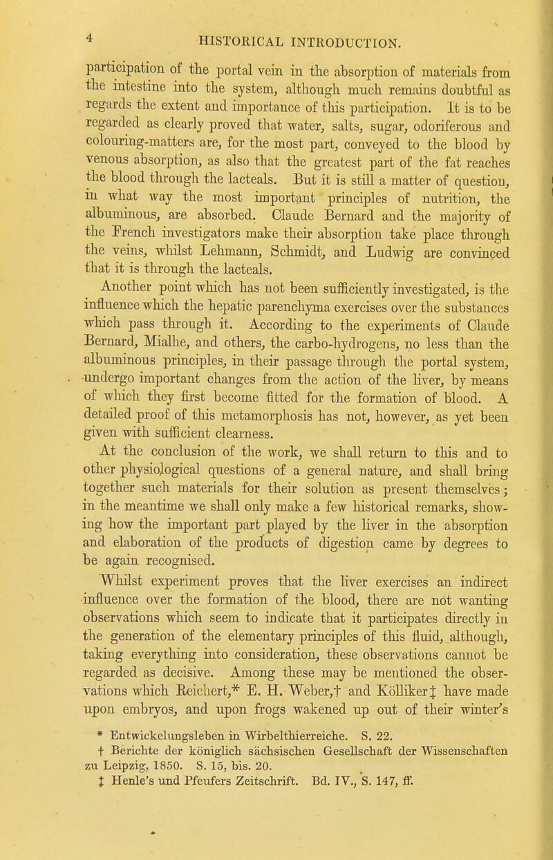 participation of tlie portal vein in the absorption of materials from the intestine into the system, although much remains doubtful as regards the extent and importance of this participation. It is to be regarded as clearly proved that water, salts, sugar, odoriferous and colouring-matters are, for the most part, conveyed to the blood by venous absorption, as also that the greatest part of the fat reaches the blood through the lacteals. But it is still a matter of question, in what way the most important principles of nutrition, the albuminous, are absorbed. Claude Bernard and the majority of the French investigators make their absorption take place tlirough the veins, wlulst Lehmann, Schmidt, and Ludwig are convinced that it is through the lacteals. Another point which has not been sufficiently investigated, is the influence which the hepatic parenchyma exercises over the substances which pass tln-ough it. According to the experiments of Claude Bernard, Mialhe, and others, the carbo-hydrogens, no less than the albuminous principles, in their passage through the portal system, undergo important changes from the action of the liver, by means of wliich they first become fitted for the formation of blood. A detailed proof of this metamorphosis has not, however, as yet been given with sufficient clearness. At the conclusion of the work, we shall return to this and to other physiological questions of a general nature, and shall bring together such materials for their solution as present themselves; in the meantime we shall only make a few historical remarks, show- ing how the important part played by the liver in the absorption and elaboration of the products of digestion came by degrees to be again recognised. Whilst experiment proves that the Liver exercises an indirect ■influence over the formation of the blood, there are not wanting observations which seem to indicate that it participates directly in the generation of the elementary principles of this fluid, although, taking everything into consideration, these observations cannot be regarded as decisive. Among these may be mentioned the obser- vations which Eeichert,* E. H. Weber,t and Kölliker| have made upon embryos, and upon frogs wakened up out of their wintere's * Entwickelungsleben in Wirbeltkierreiche. S. 22. t Berichte der königlicli sächsisclien Gesellschaft der Wissenschaften zu Leipzig, 1850. S. 15, bis. 20. l Henle's und Pfeufers Zeitschrift. Bd. IV., s. 147, fiF.