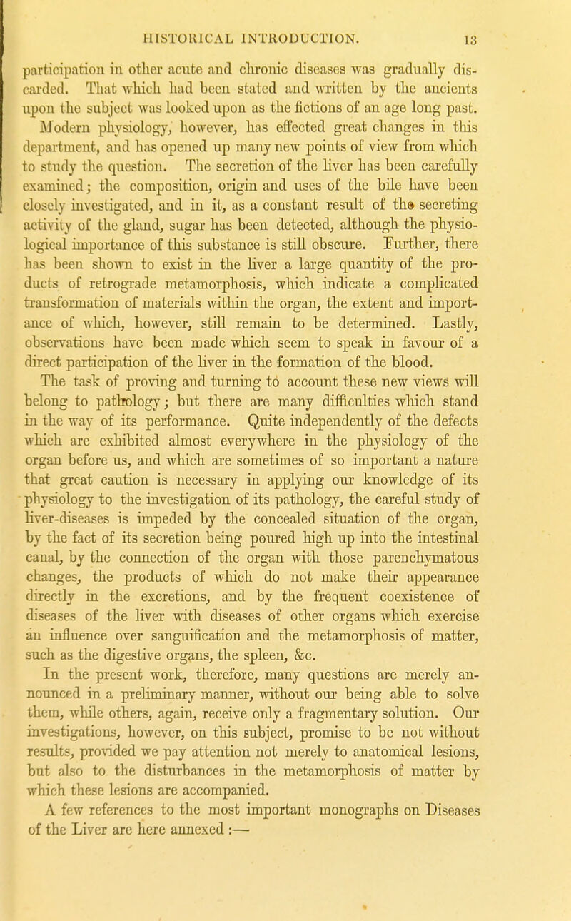 participation in other acute and clu'onic diseases was gradually dis- cai'ded. That which had been stated and written by the ancients upon the subject was looked upon as the fictions of an age long past. Modern physiology, however, has efFected great changes in tliis department, and has opened up many new points of view fi'om which to study the question. The secretion of the liver has been carefully examined; the composition, origin and uses of the bile have been closely investigated, and in it, as a constant result of th» secreting activity of the gland, sugar has been detected, although the physio- logical importance of this substance is stiU obscure. Further, there has been shown to exist in the liver a large quantity of the pro- ducts of retrograde metamorphosis, which indicate a complicated transformation of materials within the organ, the extent and import- ance of which, however, still remain to be determined. Lastly, observations have been made which seem to speak in favour of a direct participation of the liver in the formation of the blood. The task of proving and turning to account these new views will belong to pathology; but there are many difficulties which stand in the way of its performance. Quite independently of the defects which are exhibited almost everywhere in the physiology of the organ before us, and which are sometimes of so important a nature that great caution is necessary in applying our knowledge of its physiology to the investigation of its pathology, the careful study of üver-diseases is impeded by the concealed situation of the organ, by the fact of its secretion being poured high up into the intestinal canal, by the connection of the organ with those parenchymatous changes, the products of which do not make their appearance directly in the excretions, and by the frequent coexistence of diseases of the liver with diseases of other organs which exercise an influence over sanguification and the metamorphosis of matter, such as the digestive organs, the spleen, &c. In the present work, therefore, many questions are merely an- nounced in a preliminary manner, without our being able to solve them, while others, again, receive only a fragmentary solution. Our investigations, however, on this subject, promise to be not without results, pro\dded we pay attention not merely to anatomical lesions, but also to the disturbances in the metamorphosis of matter by which these lesions are accompanied. A few references to the most important monographs on Diseases of the Liver are here annexed :—