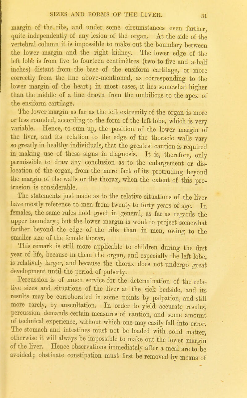 margin of the ribs, and under some cii-cumstances even farther, quite independently of any lesion of the organ. At the side of the vertebral column it is impossible to make out the boundary between the lower margin and the right kidney. The lower edge of the left lobt is from five to fourteen centimetres (two to five and a-half inches) distant from the base of the ensiform cartilage, or more correctly from the line above-mentioned, as corresponding to the lower margin of the heart; in most cases, it lies somewhat higher than the middle of a line drawn from the umbilicus to the apex of the ensiform cartilage. The lower margin as far as the left extremity of the organ is more or less rounded, according to the form of the left lobe, which is very variable. Hence, to sum up, the position of the lower margin of the liver, and its relation to the edge of the thoracic walls vary so greatly in healthy individuals, that the greatest caution is required in making use of these signs in diagnosis. It is, therefore, only permissible to draw any conclusion as to the enlargement or dis- location of the organ, fi'om the mere fact of its protruding beyond the margin of the walls or the thorax, when the extent of this pro- trusion is considerable. The statements just made as to the relative situations of the liver have mostly reference to men from twenty to forty years of age. In females, the same rules hold good ia general, as far as regards the upper boundary; but the lower margin is wont to project somewhat farther beyond the edge of the ribs than in men, owing to the smaller size of the female thorax. This remark is still more applicable to children during the first year of hfe, because in them the organ, and especially the left lobe, is relatively larger, and because the thorax does not undergo great development until the period of puberty. Percussion is of much service for the determination of the rela- tive sizes and situations of the liver at the sick bedside, and its results may be corroborated in some points by palpation, and still more rarely, by auscultation. In order to yield accurate results, percussion demands certain measures of caution, and some amount of technical experience, without which one may easily fall into error. The stomach and intestines must not be loaded with solid matter, otherwise it will always be impossible to make out the lower margin of the liver. Hence observations immediately after a meal are to be avoided; obstinate constipation must first be removed by moans of