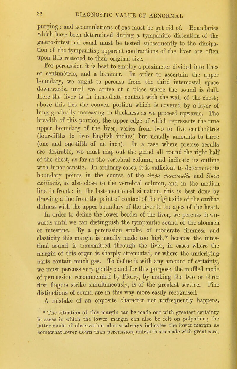 purging; and accumulations of gas must be got rid of. Boundaries wliicli have been determined during a tympanitic distention of the gastro-intestinal canal must be tested subsequently to the dissipa- tion of the tympanitis; apparent contractions of the liver are often upon tliis restored to their original size. For percussion it is best to employ a plexioaeter divided into lines or centimetres^ and a hammer. In order to ascertain the upper boundary^ we ought to percuss from the tliird intercostal space downwards, until we arrive at a place where the sound is dull. Here the liver is in immediate contact with the wall of the chest; above this lies the convex portion which is covered by a layer of lung gradually increasing in thickness as we proceed upwards. The breadth of this portion, the upper edge of which represents the true upper boundary of the liver, varies from two to five centimetres (four-fifths to two English inches) but usually amounts to three (one and one-fifth of an inch). In a case where precise results are desirable, we must map out the gland all round the right haK of the chest, as far as the vertebral column, and indicate its outline with lunar caustic. In ordinary cases, it is sufficient to determine its boundary points in the course of the Unea mammalis and Unea axillaris, as also close to the vertebral column, and ia the median line in front: in the last-mentioned situation, this is best done by drawing a line from the point of contact of the right side of the cardiac dulness with the upper boundary of the Hver to the apex of the heart. In order to define the lower border of the liver, we percuss down- wards until we can distinguish the tympanitic sound of the stomach or intestine. By a percussion stroke of moderate firmness and elasticity this margin is usually made too high,* because the intes- tinal sound is transmitted tlirough the liver, in cases where the margin of this organ is sharply attenuated, or where the underlying parts contain much gas. To define it with any amount of certainty, we must percuss very gently; and for this purpose, the muffled mode of percussion recommended by Piorry, by making the two or three first fingers strike simultaneously, is of the greatest service. Kne distinctions of sound are in this way more easily recognised. A mistake of an opposite character not unfrequently happens, * The situation of this margin can be made out with greatest certainty in cases in which the lower margin can also be felt on palpation; the latter mode of observation almost always indicates the lower margin as somewhat lower down than percussion, unless this is made with great care.